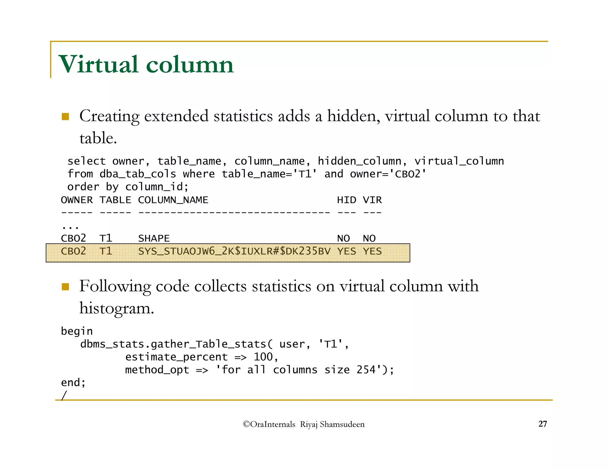 Creating extended statistics adds a hidden, virtual column to that 
table. 
 Following code collects statistics on virtual column with 
histogram. 
©OraInternals Riyaj Shamsudeen 27 
Virtual column 
select owner, table_name, column_name, hidden_column, virtual_column 
from dba_tab_cols where table_name='T1' and owner='CBO2' 
order by column_id; 
OWNER TABLE COLUMN_NAME HID VIR 
----- ----- ------------------------------ --- --- 
... 
CBO2 T1 SHAPE NO NO 
CBO2 T1 SYS_STUAOJW6_2K$IUXLR#$DK235BV YES YES 
begin 
dbms_stats.gather_Table_stats( user, 'T1', 
estimate_percent = 100, 
method_opt = 'for all columns size 254'); 
end; 
/ 
 