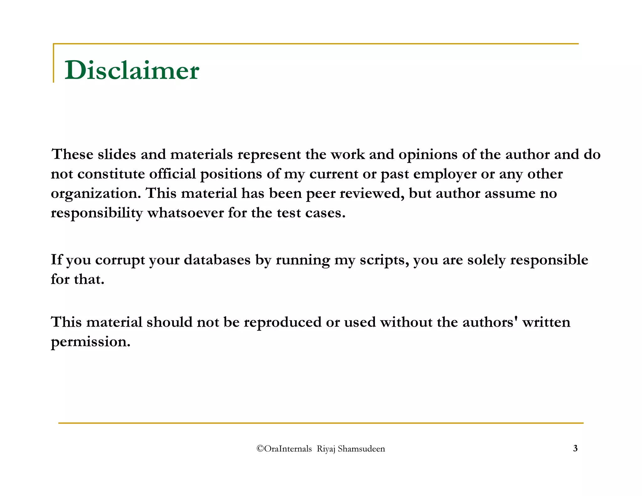 ©OraInternals Riyaj Shamsudeen 3 
Disclaimer 
These slides and materials represent the work and opinions of the author and do 
not constitute official positions of my current or past employer or any other 
organization. This material has been peer reviewed, but author assume no 
responsibility whatsoever for the test cases. 
If you corrupt your databases by running my scripts, you are solely responsible 
for that. 
This material should not be reproduced or used without the authors' written 
permission. 
 