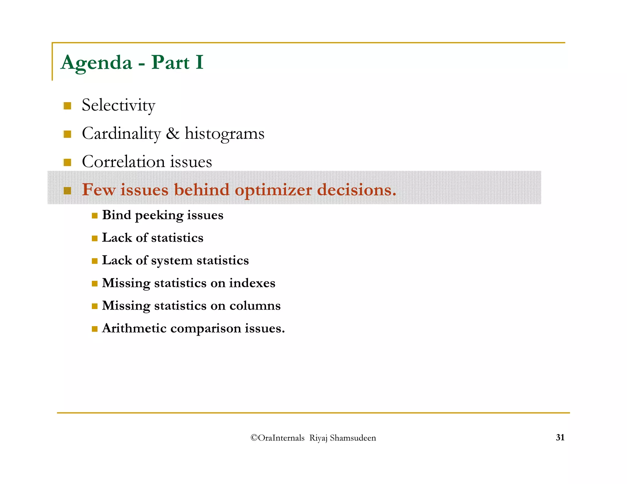 Agenda - Part I 
 Selectivity 
 Cardinality  histograms 
 Correlation issues 
 Few issues behind optimizer decisions. 
 Bind peeking issues 
 Lack of statistics 
 Lack of system statistics 
 Missing statistics on indexes 
 Missing statistics on columns 
 Arithmetic comparison issues. 
©OraInternals Riyaj Shamsudeen 31 
 