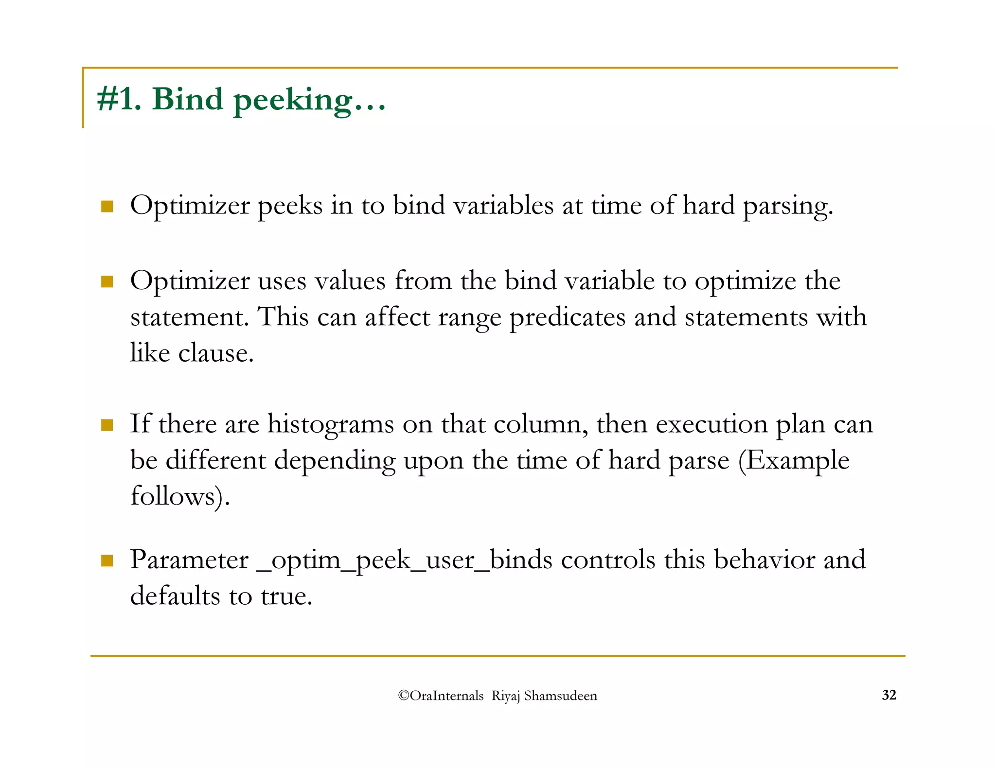 Optimizer uses values from the bind variable to optimize the 
statement. This can affect range predicates and statements with 
like clause. 
©OraInternals Riyaj Shamsudeen 32 
#1. Bind peeking… 
 Optimizer peeks in to bind variables at time of hard parsing. 
 If there are histograms on that column, then execution plan can 
be different depending upon the time of hard parse (Example 
follows). 
 Parameter _optim_peek_user_binds controls this behavior and 
defaults to true. 
 
