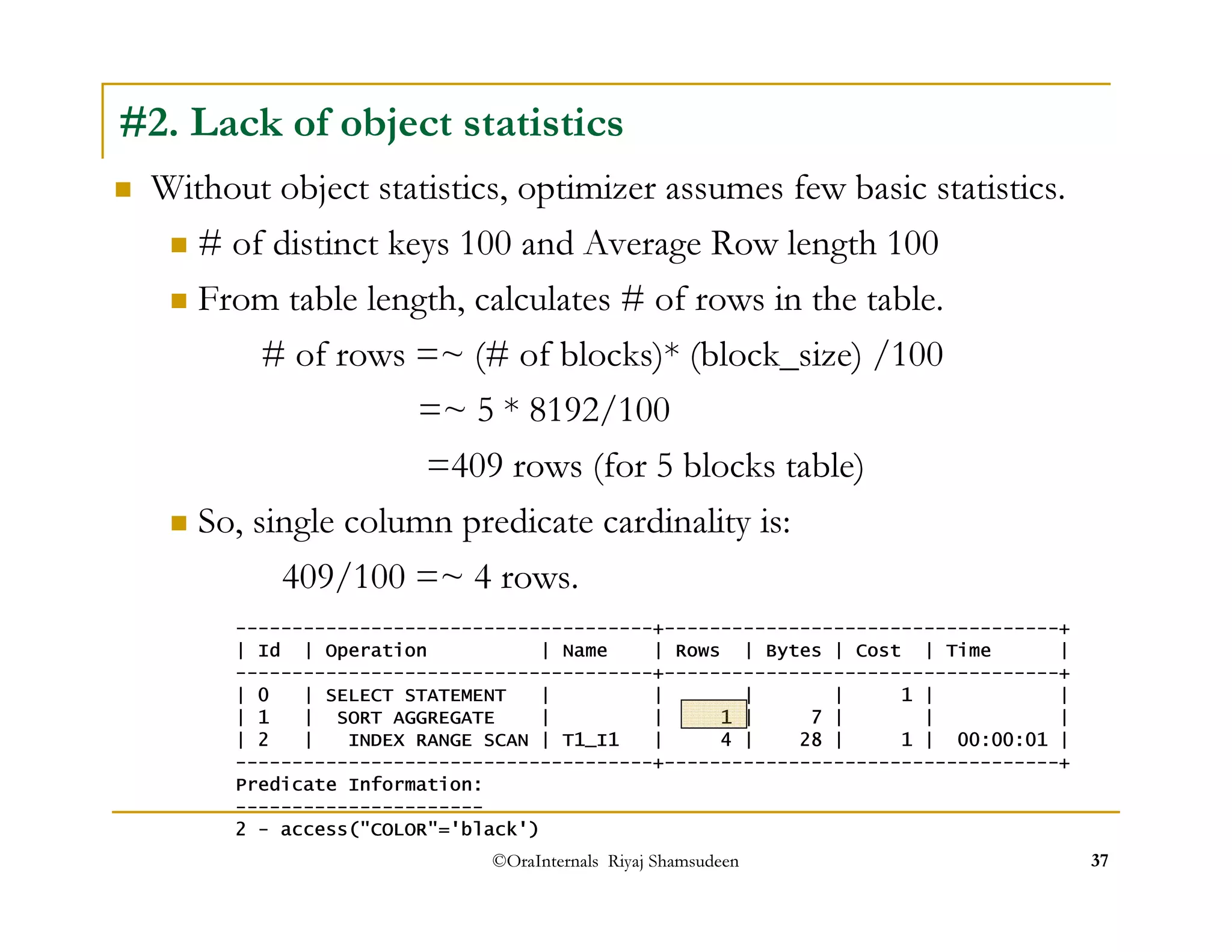 #2. Lack of object statistics 
 Without object statistics, optimizer assumes few basic statistics. 
 # of distinct keys 100 and Average Row length 100 
 From table length, calculates # of rows in the table. 
# of rows =~ (# of blocks)* (block_size) /100 
=~ 5 * 8192/100 
=409 rows (for 5 blocks table) 
 So, single column predicate cardinality is: 
409/100 =~ 4 rows. 
-------------------------------------+-----------------------------------+ 
| Id | Operation | Name | Rows | Bytes | Cost | Time | 
-------------------------------------+-----------------------------------+ 
| 0 | SELECT STATEMENT | | | | 1 | | 
| 1 | SORT AGGREGATE | | 1 | 7 | | | 
| 2 | INDEX RANGE SCAN | T1_I1 | 4 | 28 | 1 | 00:00:01 | 
-------------------------------------+-----------------------------------+ 
Predicate Information: 
---------------------- 
2 - access(COLOR='black') 
©OraInternals Riyaj Shamsudeen 37 
 