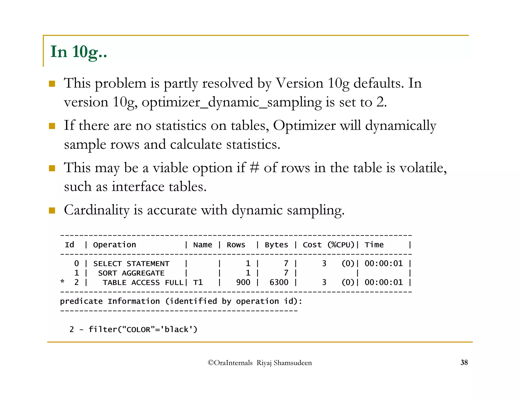 In 10g.. 
 This problem is partly resolved by Version 10g defaults. In 
version 10g, optimizer_dynamic_sampling is set to 2. 
 If there are no statistics on tables, Optimizer will dynamically 
sample rows and calculate statistics. 
 This may be a viable option if # of rows in the table is volatile, 
such as interface tables. 
 Cardinality is accurate with dynamic sampling. 
-------------------------------------------------------------------------- 
Id | Operation | Name | Rows | Bytes | Cost (%CPU)| Time | 
-------------------------------------------------------------------------- 
0 | SELECT STATEMENT | | 1 | 7 | 3 (0)| 00:00:01 | 
1 | SORT AGGREGATE | | 1 | 7 | | | 
* 2 | TABLE ACCESS FULL| T1 | 900 | 6300 | 3 (0)| 00:00:01 | 
-------------------------------------------------------------------------- 
predicate Information (identified by operation id): 
-------------------------------------------------- 
2 - filter(COLOR='black') 
©OraInternals Riyaj Shamsudeen 38 
 