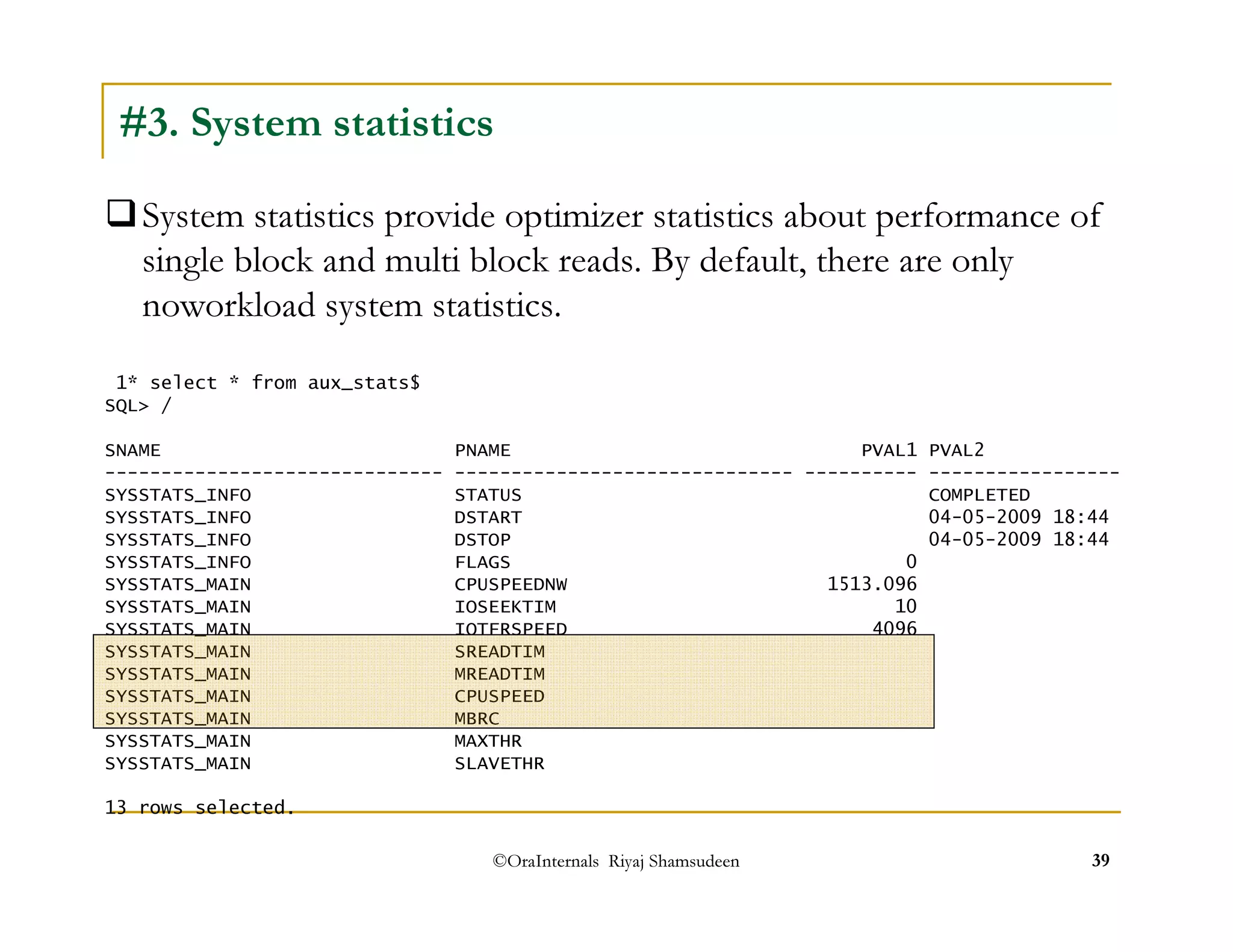 #3. System statistics 
System statistics provide optimizer statistics about performance of 
single block and multi block reads. By default, there are only 
noworkload system statistics. 
1* select * from aux_stats$ 
SQL / 
SNAME PNAME PVAL1 PVAL2 
------------------------------ ------------------------------ ---------- ----------------- 
SYSSTATS_INFO STATUS COMPLETED 
SYSSTATS_INFO DSTART 04-05-2009 18:44 
SYSSTATS_INFO DSTOP 04-05-2009 18:44 
SYSSTATS_INFO FLAGS 0 
SYSSTATS_MAIN CPUSPEEDNW 1513.096 
SYSSTATS_MAIN IOSEEKTIM 10 
SYSSTATS_MAIN IOTFRSPEED 4096 
SYSSTATS_MAIN SREADTIM 
SYSSTATS_MAIN MREADTIM 
SYSSTATS_MAIN CPUSPEED 
SYSSTATS_MAIN MBRC 
SYSSTATS_MAIN MAXTHR 
SYSSTATS_MAIN SLAVETHR 
13 rows selected. 
©OraInternals Riyaj Shamsudeen 39 
 