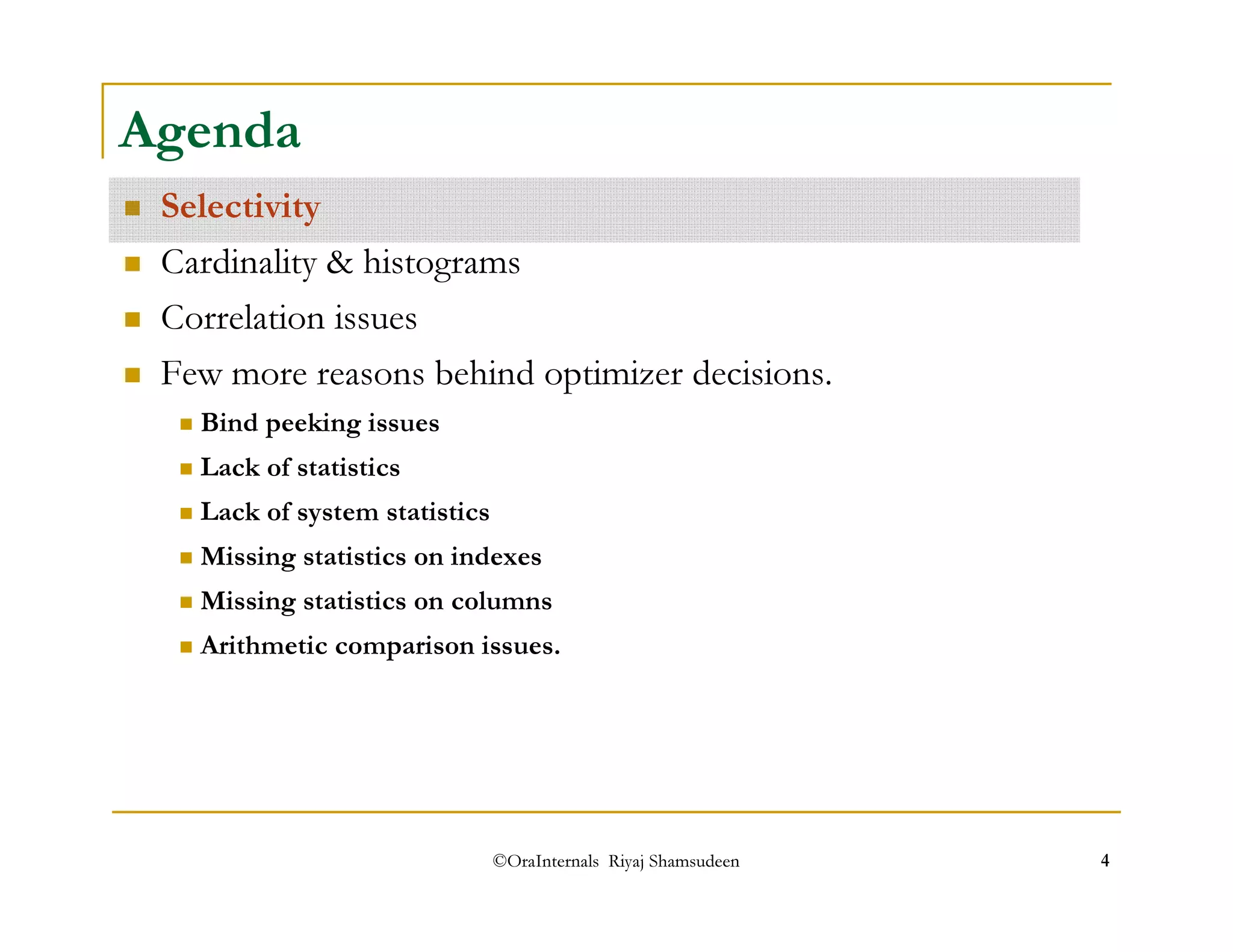 Agenda 
 Selectivity 
 Cardinality  histograms 
 Correlation issues 
 Few more reasons behind optimizer decisions. 
 Bind peeking issues 
 Lack of statistics 
 Lack of system statistics 
 Missing statistics on indexes 
 Missing statistics on columns 
 Arithmetic comparison issues. 
©OraInternals Riyaj Shamsudeen 4 
 
