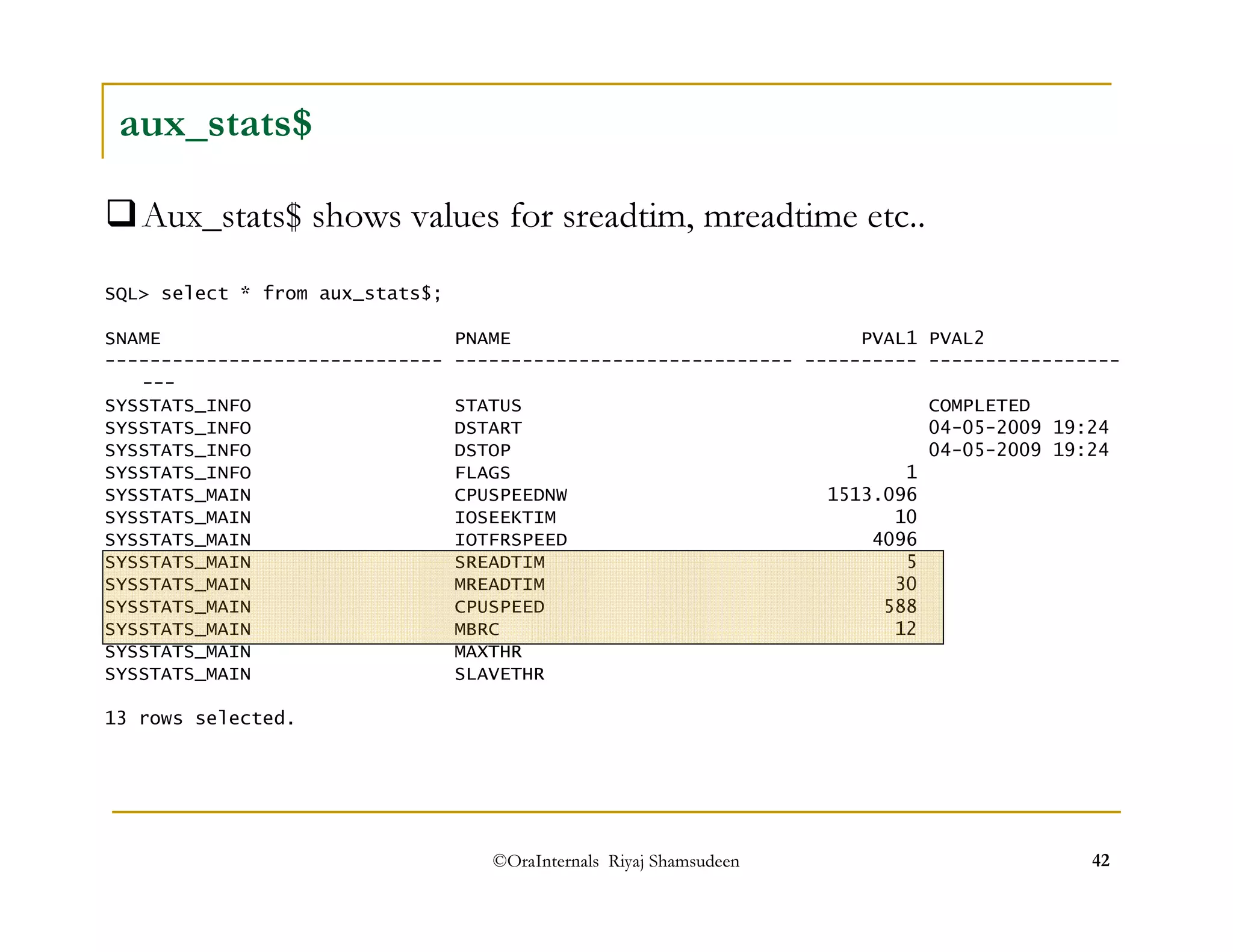 aux_stats$ 
Aux_stats$ shows values for sreadtim, mreadtime etc.. 
SQL select * from aux_stats$; 
SNAME PNAME PVAL1 PVAL2 
------------------------------ ------------------------------ ---------- ----------------- 
--- 
SYSSTATS_INFO STATUS COMPLETED 
SYSSTATS_INFO DSTART 04-05-2009 19:24 
SYSSTATS_INFO DSTOP 04-05-2009 19:24 
SYSSTATS_INFO FLAGS 1 
SYSSTATS_MAIN CPUSPEEDNW 1513.096 
SYSSTATS_MAIN IOSEEKTIM 10 
SYSSTATS_MAIN IOTFRSPEED 4096 
SYSSTATS_MAIN SREADTIM 5 
SYSSTATS_MAIN MREADTIM 30 
SYSSTATS_MAIN CPUSPEED 588 
SYSSTATS_MAIN MBRC 12 
SYSSTATS_MAIN MAXTHR 
SYSSTATS_MAIN SLAVETHR 
13 rows selected. 
©OraInternals Riyaj Shamsudeen 42 
 
