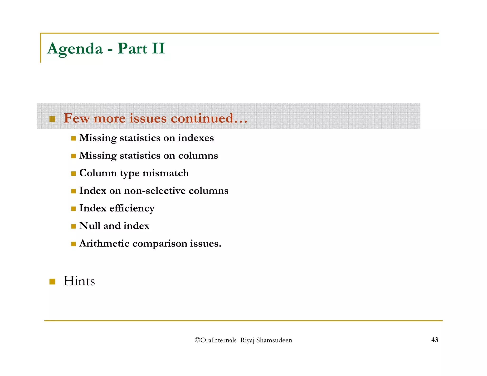 ©OraInternals Riyaj Shamsudeen 43 
Agenda - Part II 
 Few more issues continued… 
 Missing statistics on indexes 
 Missing statistics on columns 
 Column type mismatch 
 Index on non-selective columns 
 Index efficiency 
 Null and index 
 Arithmetic comparison issues. 
 Hints 
 