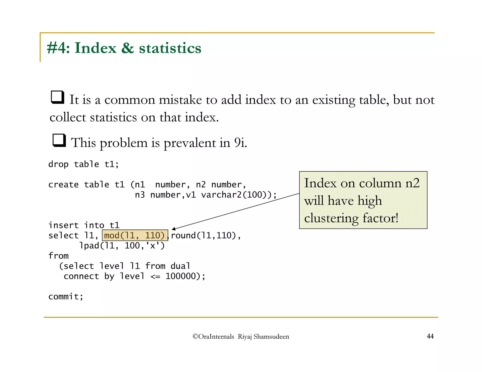 #4: Index  statistics 
It is a common mistake to add index to an existing table, but not 
collect statistics on that index. 
This problem is prevalent in 9i. 
drop table t1; 
create table t1 (n1 number, n2 number, 
n3 number,v1 varchar2(100)); 
insert into t1 
select l1, mod(l1, 110),round(l1,110), 
©OraInternals Riyaj Shamsudeen 44 
lpad(l1, 100,'x') 
from 
(select level l1 from dual 
connect by level = 100000); 
commit; 
Index on column n2 
will have high 
clustering factor! 
 