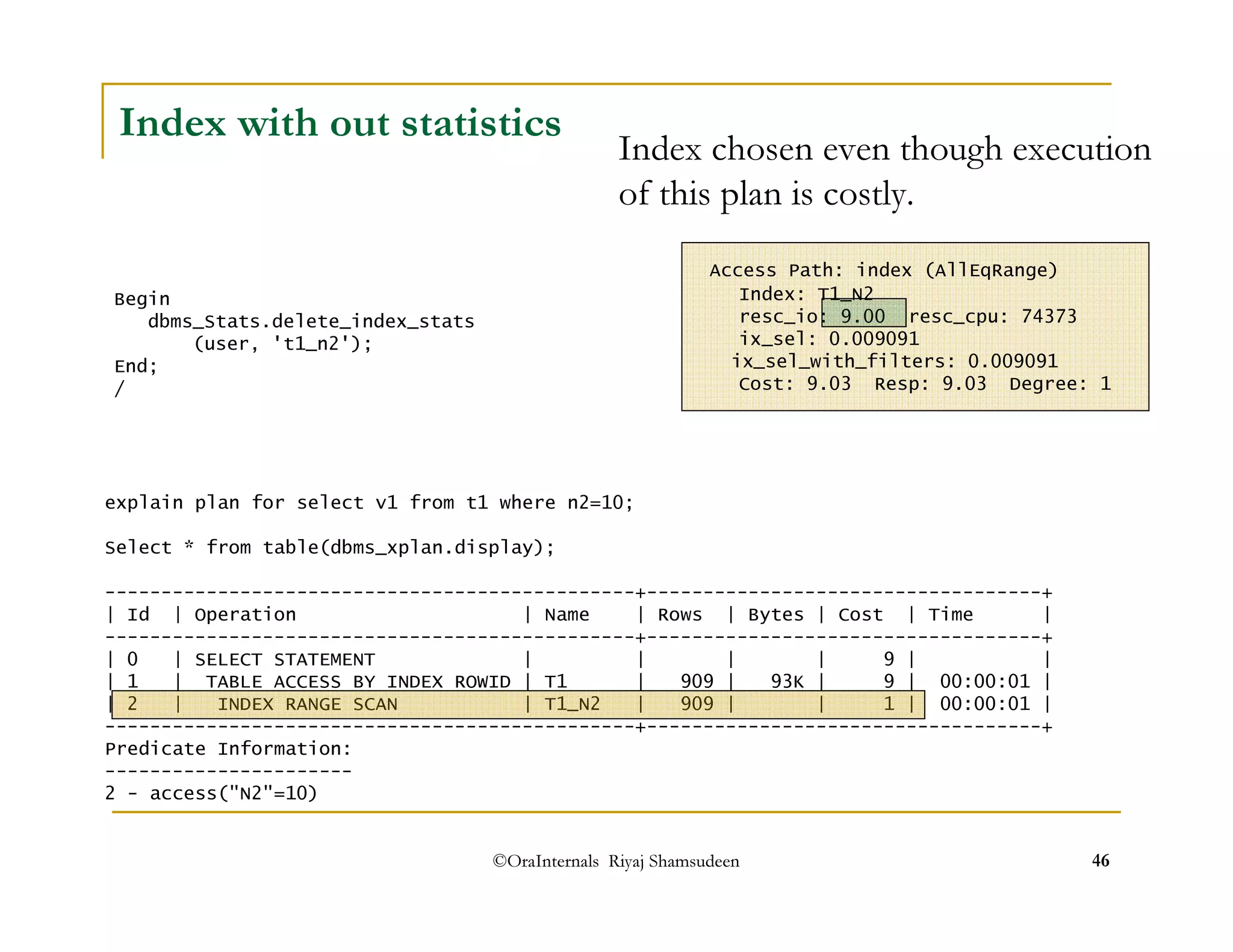 Index with out statistics 
Index chosen even though execution 
of this plan is costly. 
Access Path: index (AllEqRange) 
Index: T1_N2 
resc_io: 9.00 resc_cpu: 74373 
ix_sel: 0.009091 
ix_sel_with_filters: 0.009091 
Cost: 9.03 Resp: 9.03 Degree: 1 
©OraInternals Riyaj Shamsudeen 46 
Begin 
dbms_Stats.delete_index_stats 
(user, 't1_n2'); 
End; 
/ 
explain plan for select v1 from t1 where n2=10; 
Select * from table(dbms_xplan.display); 
-----------------------------------------------+-----------------------------------+ 
| Id | Operation | Name | Rows | Bytes | Cost | Time | 
-----------------------------------------------+-----------------------------------+ 
| 0 | SELECT STATEMENT | | | | 9 | | 
| 1 | TABLE ACCESS BY INDEX ROWID | T1 | 909 | 93K | 9 | 00:00:01 | 
| 2 | INDEX RANGE SCAN | T1_N2 | 909 | | 1 | 00:00:01 | 
-----------------------------------------------+-----------------------------------+ 
Predicate Information: 
---------------------- 
2 - access(N2=10) 
 