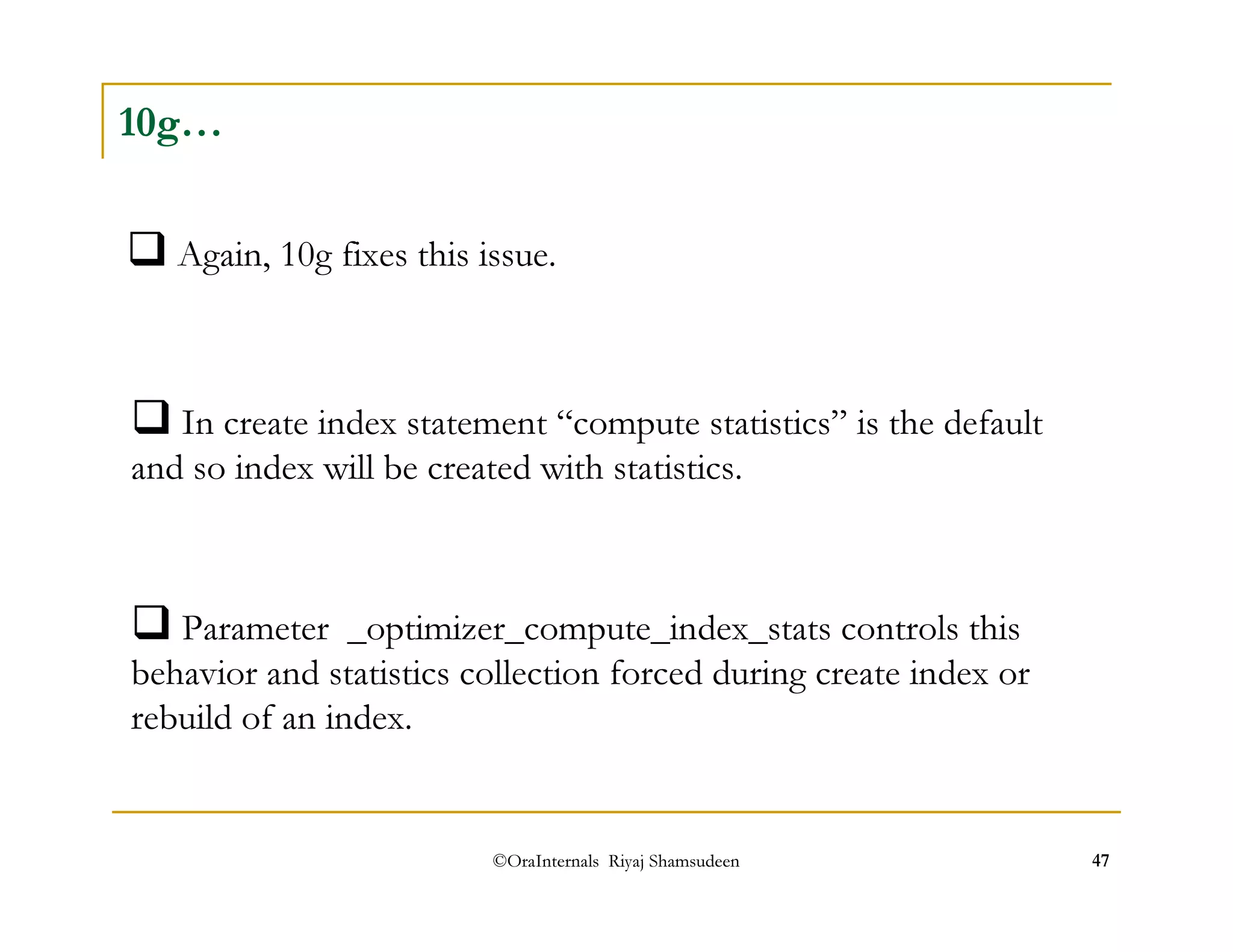 Again, 10g fixes this issue. 
©OraInternals Riyaj Shamsudeen 47 
10g… 
In create index statement “compute statistics” is the default 
and so index will be created with statistics. 
Parameter _optimizer_compute_index_stats controls this 
behavior and statistics collection forced during create index or 
rebuild of an index. 
 