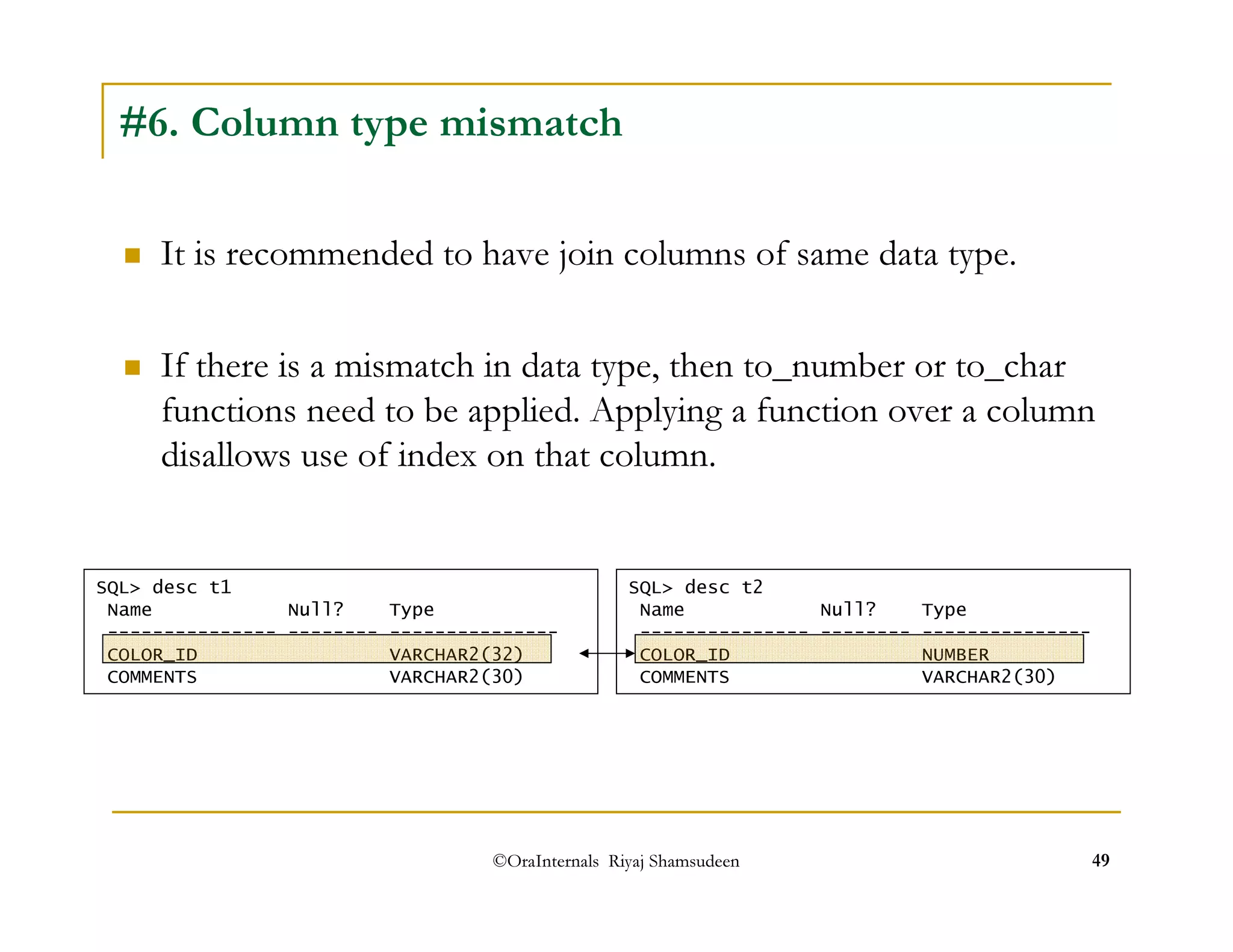 #6. Column type mismatch 
 It is recommended to have join columns of same data type. 
 If there is a mismatch in data type, then to_number or to_char 
functions need to be applied. Applying a function over a column 
disallows use of index on that column. 
SQL desc t1 
Name Null? Type 
--------------- -------- --------------- 
COLOR_ID VARCHAR2(32) 
COMMENTS VARCHAR2(30) 
SQL desc t2 
Name Null? Type 
--------------- -------- --------------- 
COLOR_ID NUMBER 
COMMENTS VARCHAR2(30) 
©OraInternals Riyaj Shamsudeen 49 
 