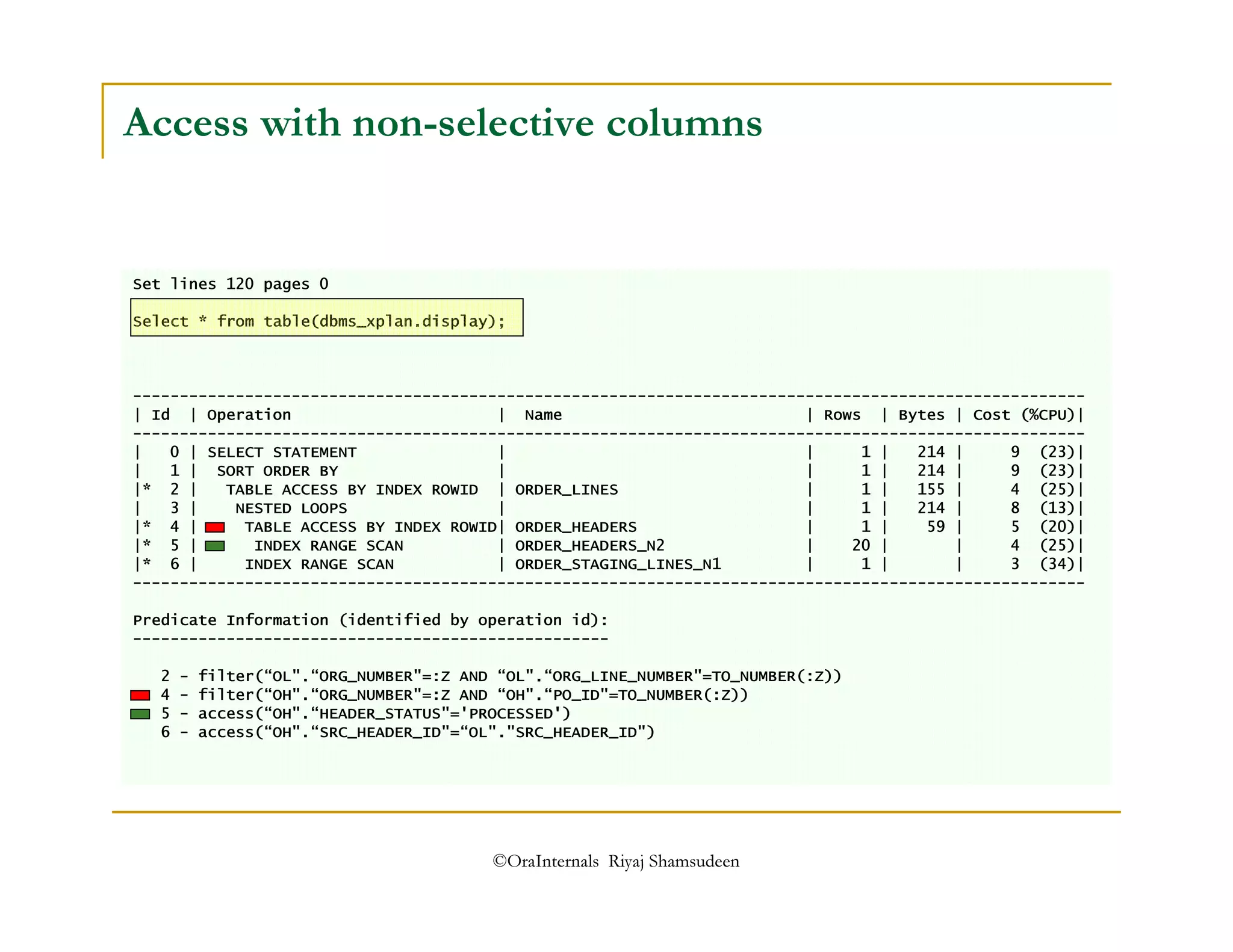 Access with non-selective columns 
Set lines 120 pages 0 
Select * from table(dbms_xplan.display); 
------------------------------------------------------------------------------------------------------ 
| Id | Operation | Name | Rows | Bytes | Cost (%CPU)| 
------------------------------------------------------------------------------------------------------ 
| 0 | SELECT STATEMENT | | 1 | 214 | 9 (23)| 
| 1 | SORT ORDER BY | | 1 | 214 | 9 (23)| 
|* 2 | TABLE ACCESS BY INDEX ROWID | ORDER_LINES | 1 | 155 | 4 (25)| 
| 3 | NESTED LOOPS | | 1 | 214 | 8 (13)| 
|* 4 | TABLE ACCESS BY INDEX ROWID| ORDER_HEADERS | 1 | 59 | 5 (20)| 
|* 5 | INDEX RANGE SCAN | ORDER_HEADERS_N2 | 20 | | 4 (25)| 
|* 6 | INDEX RANGE SCAN | ORDER_STAGING_LINES_N1 | 1 | | 3 (34)| 
------------------------------------------------------------------------------------------------------ 
Predicate Information (identified by operation id): 
--------------------------------------------------- 
2 - filter(“OL.“ORG_NUMBER=:Z AND “OL.“ORG_LINE_NUMBER=TO_NUMBER(:Z)) 
4 - filter(“OH.“ORG_NUMBER=:Z AND “OH.“PO_ID=TO_NUMBER(:Z)) 
5 - access(“OH.“HEADER_STATUS='PROCESSED') 
6 - access(“OH.“SRC_HEADER_ID=“OL.SRC_HEADER_ID) 
©OraInternals Riyaj Shamsudeen 
 