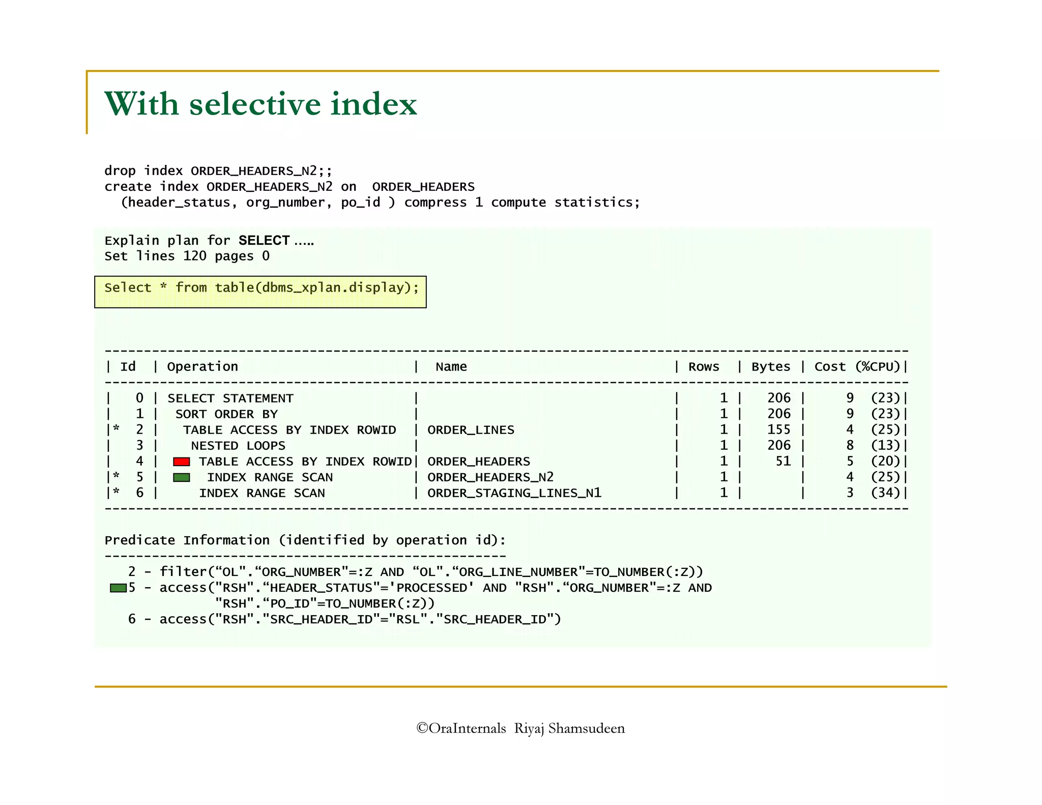 With selective index 
drop index ORDER_HEADERS_N2;; 
create index ORDER_HEADERS_N2 on ORDER_HEADERS 
(header_status, org_number, po_id ) compress 1 compute statistics; 
Explain plan for SELECT ….. Set lines 120 pages 0 
Select * from table(dbms_xplan.display); 
------------------------------------------------------------------------------------------------------ 
| Id | Operation | Name | Rows | Bytes | Cost (%CPU)| 
------------------------------------------------------------------------------------------------------ 
| 0 | SELECT STATEMENT | | 1 | 206 | 9 (23)| 
| 1 | SORT ORDER BY | | 1 | 206 | 9 (23)| 
|* 2 | TABLE ACCESS BY INDEX ROWID | ORDER_LINES | 1 | 155 | 4 (25)| 
| 3 | NESTED LOOPS | | 1 | 206 | 8 (13)| 
| 4 | TABLE ACCESS BY INDEX ROWID| ORDER_HEADERS | 1 | 51 | 5 (20)| 
|* 5 | INDEX RANGE SCAN | ORDER_HEADERS_N2 | 1 | | 4 (25)| 
|* 6 | INDEX RANGE SCAN | ORDER_STAGING_LINES_N1 | 1 | | 3 (34)| 
------------------------------------------------------------------------------------------------------ 
Predicate Information (identified by operation id): 
--------------------------------------------------- 
2 - filter(“OL.“ORG_NUMBER=:Z AND “OL.“ORG_LINE_NUMBER=TO_NUMBER(:Z)) 
5 - access(RSH.“HEADER_STATUS='PROCESSED' AND RSH.“ORG_NUMBER=:Z AND 
RSH.“PO_ID=TO_NUMBER(:Z)) 
6 - access(RSH.SRC_HEADER_ID=RSL.SRC_HEADER_ID) 
©OraInternals Riyaj Shamsudeen 
 