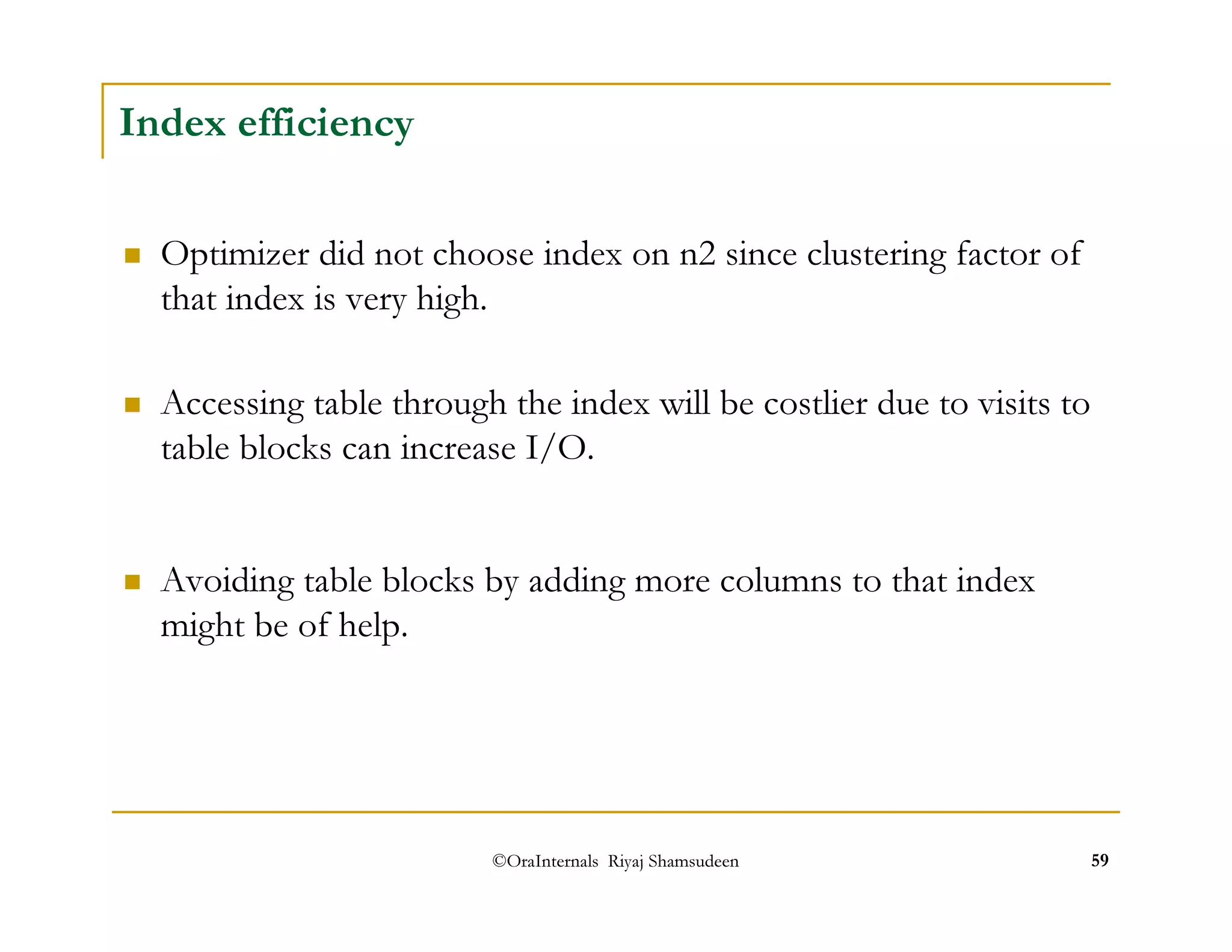 ©OraInternals Riyaj Shamsudeen 59 
Index efficiency 
 Optimizer did not choose index on n2 since clustering factor of 
that index is very high. 
 Accessing table through the index will be costlier due to visits to 
table blocks can increase I/O. 
 Avoiding table blocks by adding more columns to that index 
might be of help. 
 