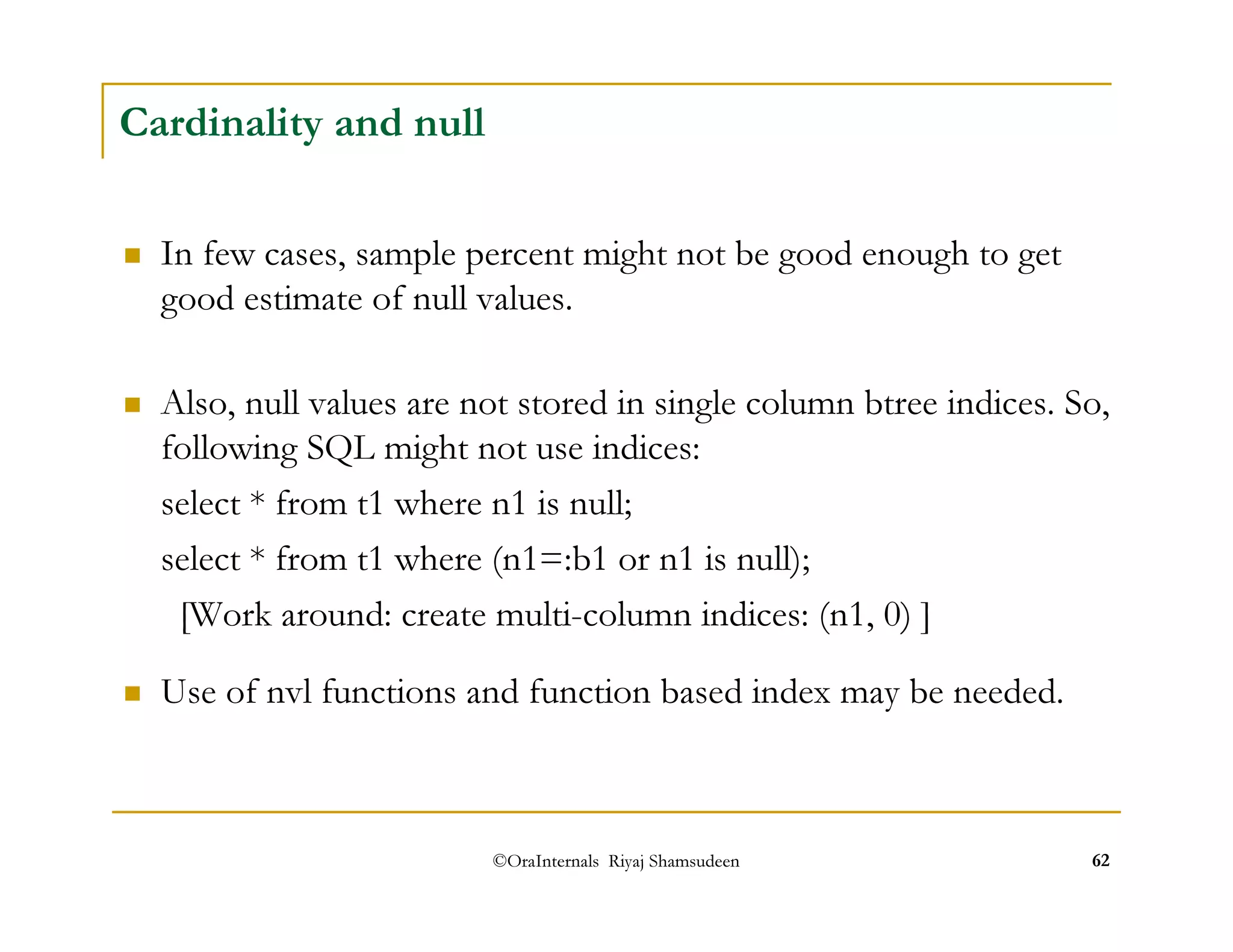 ©OraInternals Riyaj Shamsudeen 62 
Cardinality and null 
 In few cases, sample percent might not be good enough to get 
good estimate of null values. 
 Also, null values are not stored in single column btree indices. So, 
following SQL might not use indices: 
select * from t1 where n1 is null; 
select * from t1 where (n1=:b1 or n1 is null); 
[Work around: create multi-column indices: (n1, 0) ] 
 Use of nvl functions and function based index may be needed. 
 