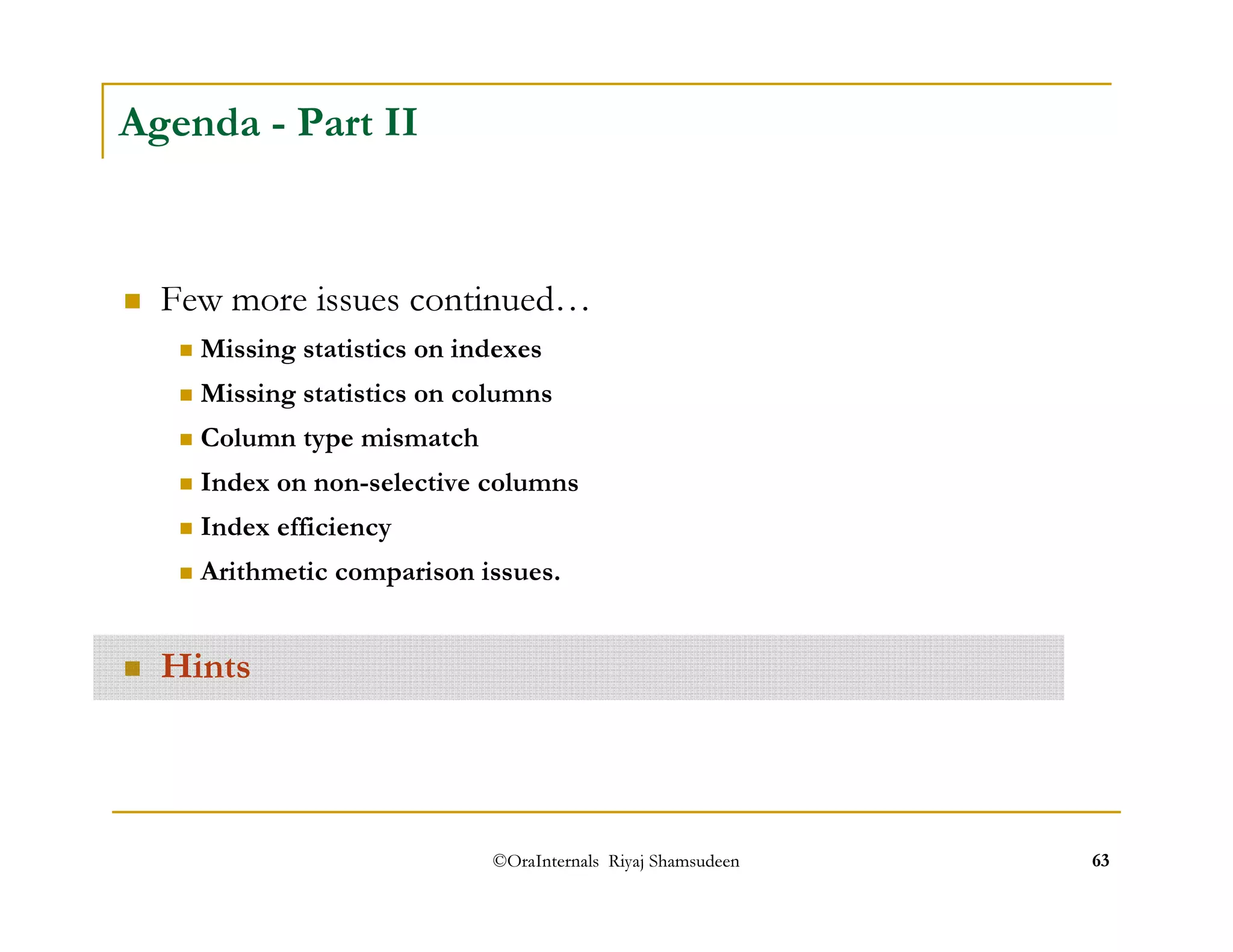 ©OraInternals Riyaj Shamsudeen 63 
Agenda - Part II 
 Few more issues continued… 
 Missing statistics on indexes 
 Missing statistics on columns 
 Column type mismatch 
 Index on non-selective columns 
 Index efficiency 
 Arithmetic comparison issues. 
 Hints 
 