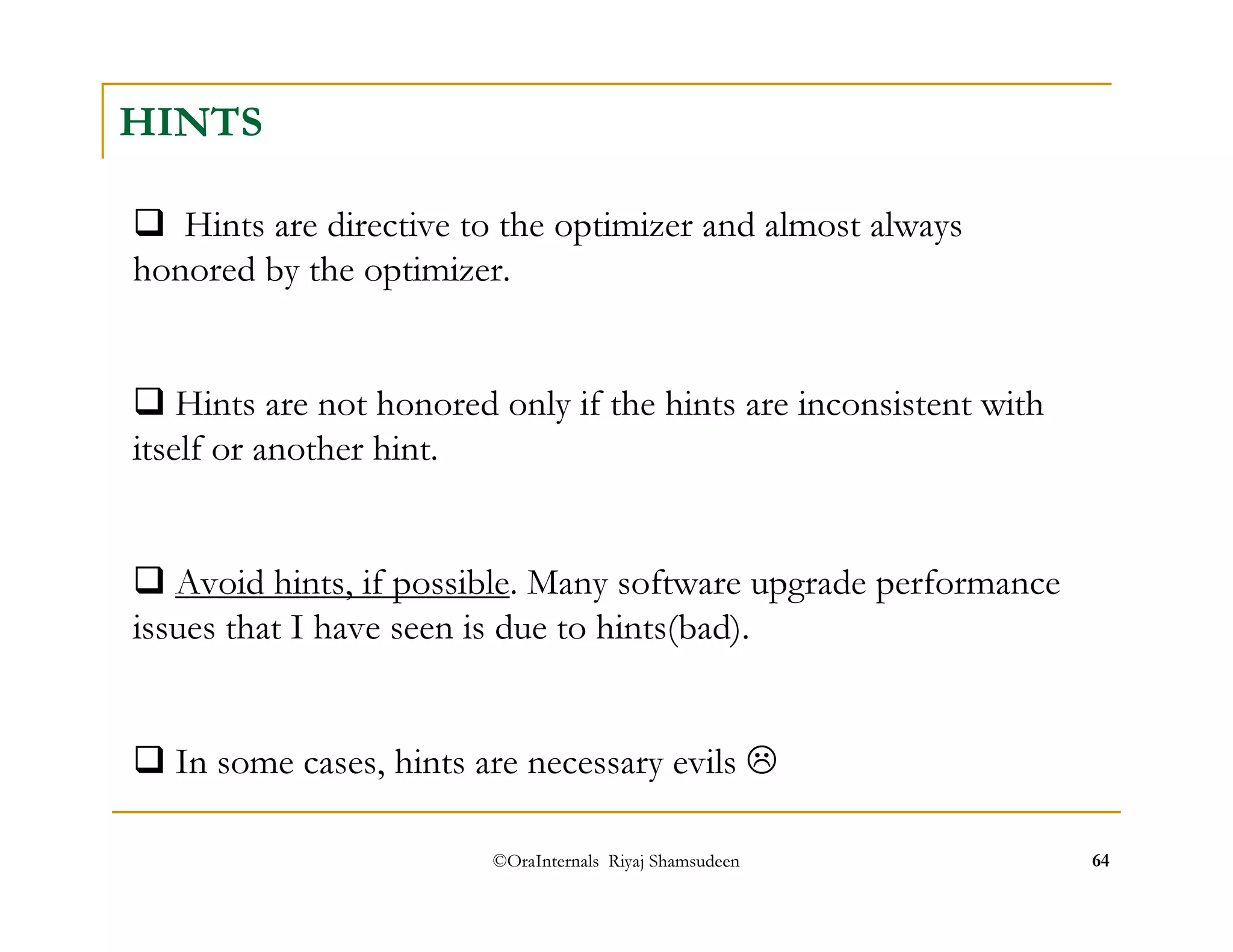 HINTS 
 Hints are directive to the optimizer and almost always 
honored by the optimizer. 
 Hints are not honored only if the hints are inconsistent with 
itself or another hint. 
 Avoid hints, if possible. Many software upgrade performance 
issues that I have seen is due to hints(bad). 
 In some cases, hints are necessary evils  
©OraInternals Riyaj Shamsudeen 64 
 