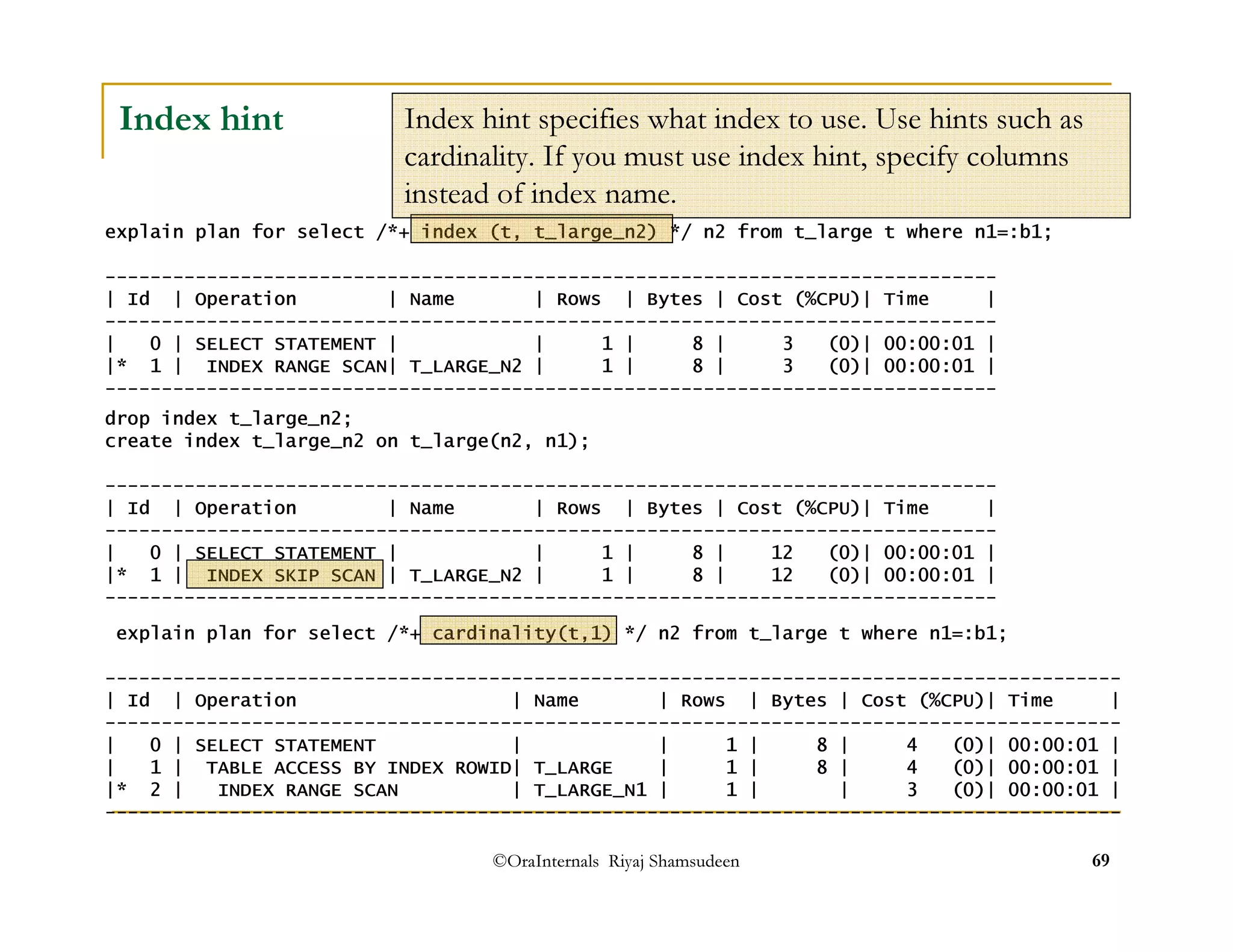 Index hint specifies what index to use. Use hints such as 
cardinality. If you must use index hint, specify columns 
instead of index name. 
©OraInternals Riyaj Shamsudeen 69 
Index hint 
explain plan for select /*+ index (t, t_large_n2) */ n2 from t_large t where n1=:b1; 
------------------------------------------------------------------------------- 
| Id | Operation | Name | Rows | Bytes | Cost (%CPU)| Time | 
------------------------------------------------------------------------------- 
| 0 | SELECT STATEMENT | | 1 | 8 | 3 (0)| 00:00:01 | 
|* 1 | INDEX RANGE SCAN| T_LARGE_N2 | 1 | 8 | 3 (0)| 00:00:01 | 
------------------------------------------------------------------------------- 
drop index t_large_n2; 
create index t_large_n2 on t_large(n2, n1); 
------------------------------------------------------------------------------- 
| Id | Operation | Name | Rows | Bytes | Cost (%CPU)| Time | 
------------------------------------------------------------------------------- 
| 0 | SELECT STATEMENT | | 1 | 8 | 12 (0)| 00:00:01 | 
|* 1 | INDEX SKIP SCAN | T_LARGE_N2 | 1 | 8 | 12 (0)| 00:00:01 | 
------------------------------------------------------------------------------- 
explain plan for select /*+ cardinality(t,1) */ n2 from t_large t where n1=:b1; 
------------------------------------------------------------------------------------------ 
| Id | Operation | Name | Rows | Bytes | Cost (%CPU)| Time | 
------------------------------------------------------------------------------------------ 
| 0 | SELECT STATEMENT | | 1 | 8 | 4 (0)| 00:00:01 | 
| 1 | TABLE ACCESS BY INDEX ROWID| T_LARGE | 1 | 8 | 4 (0)| 00:00:01 | 
|* 2 | INDEX RANGE SCAN | T_LARGE_N1 | 1 | | 3 (0)| 00:00:01 | 
------------------------------------------------------------------------------------------ 
 
