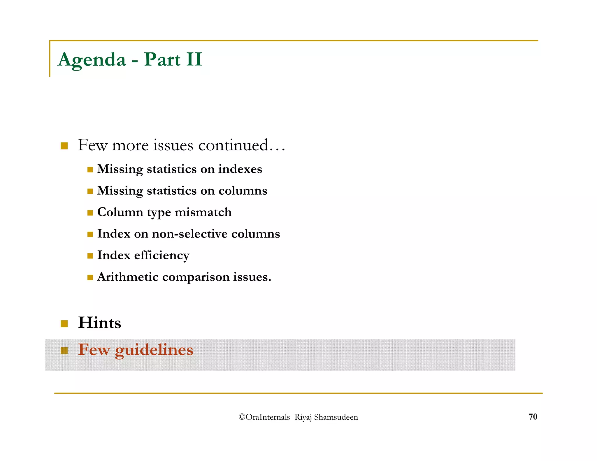 ©OraInternals Riyaj Shamsudeen 70 
Agenda - Part II 
 Few more issues continued… 
 Missing statistics on indexes 
 Missing statistics on columns 
 Column type mismatch 
 Index on non-selective columns 
 Index efficiency 
 Arithmetic comparison issues. 
 Hints 
 Few guidelines 
 