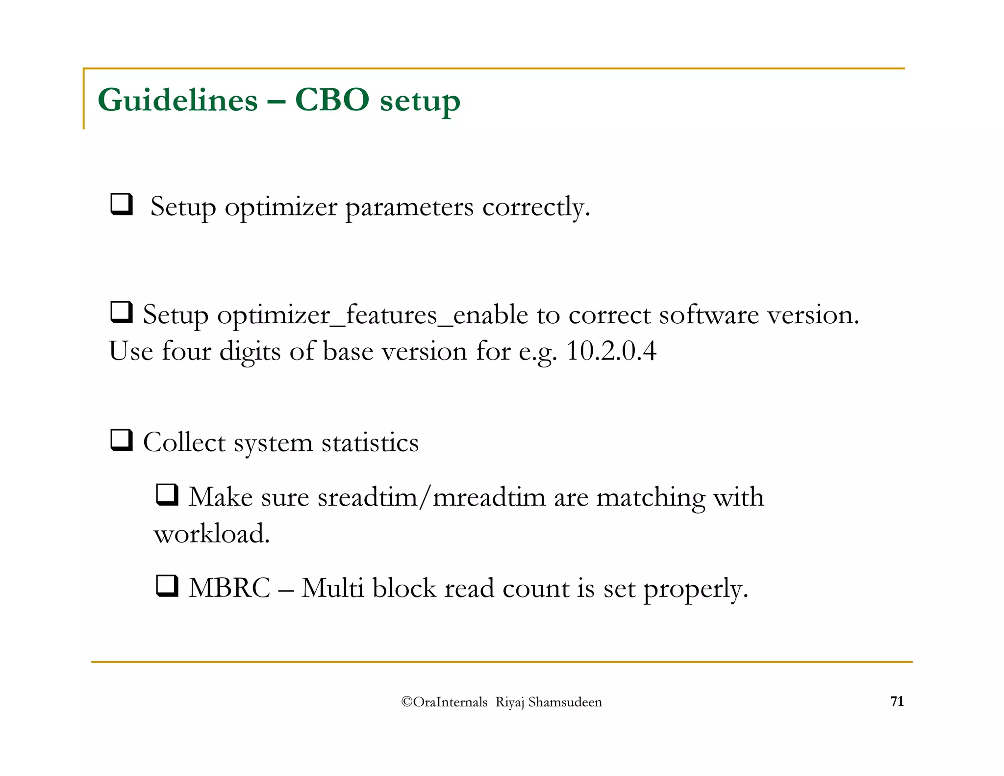 Guidelines – CBO setup 
 Setup optimizer parameters correctly. 
 Setup optimizer_features_enable to correct software version. 
Use four digits of base version for e.g. 10.2.0.4 
 Collect system statistics 
 Make sure sreadtim/mreadtim are matching with 
workload. 
 MBRC – Multi block read count is set properly. 
©OraInternals Riyaj Shamsudeen 71 
 