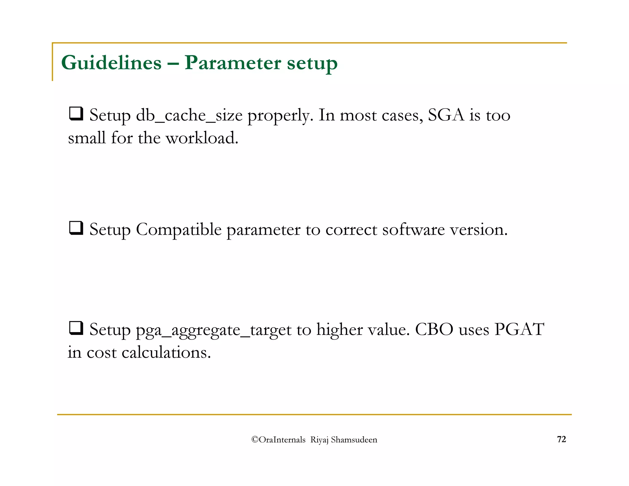 Guidelines – Parameter setup 
 Setup db_cache_size properly. In most cases, SGA is too 
small for the workload. 
 Setup Compatible parameter to correct software version. 
 Setup pga_aggregate_target to higher value. CBO uses PGAT 
in cost calculations. 
©OraInternals Riyaj Shamsudeen 72 
 