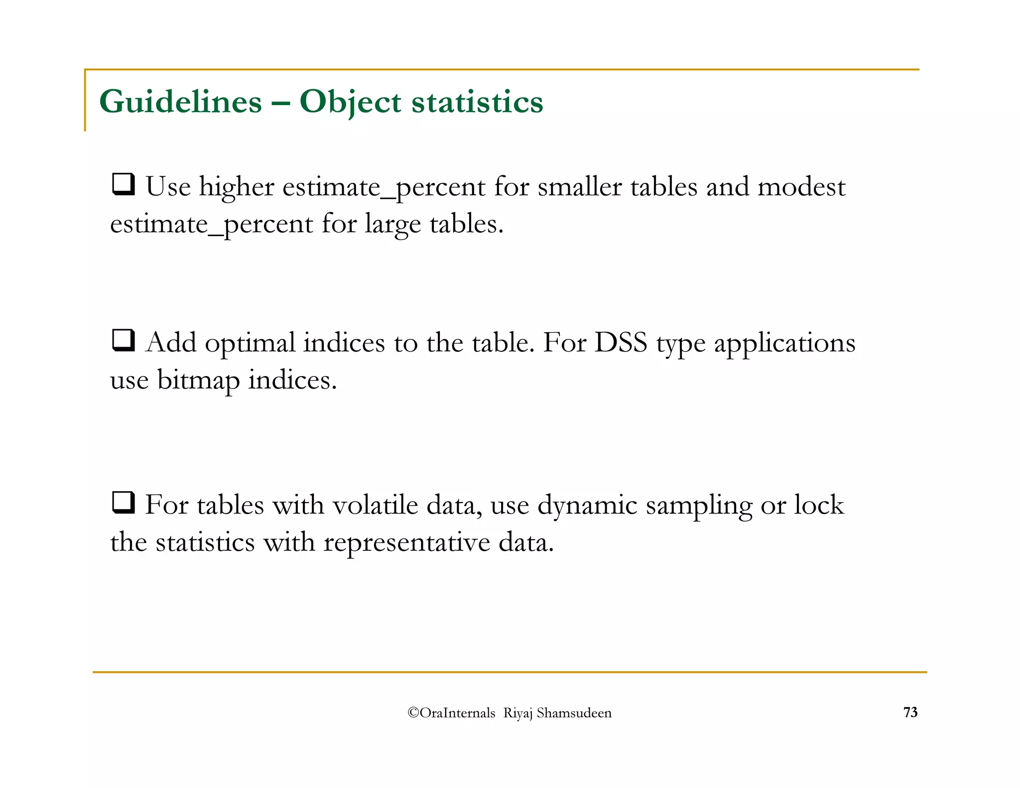 Guidelines – Object statistics 
 Use higher estimate_percent for smaller tables and modest 
estimate_percent for large tables. 
 Add optimal indices to the table. For DSS type applications 
use bitmap indices. 
 For tables with volatile data, use dynamic sampling or lock 
the statistics with representative data. 
©OraInternals Riyaj Shamsudeen 73 
 