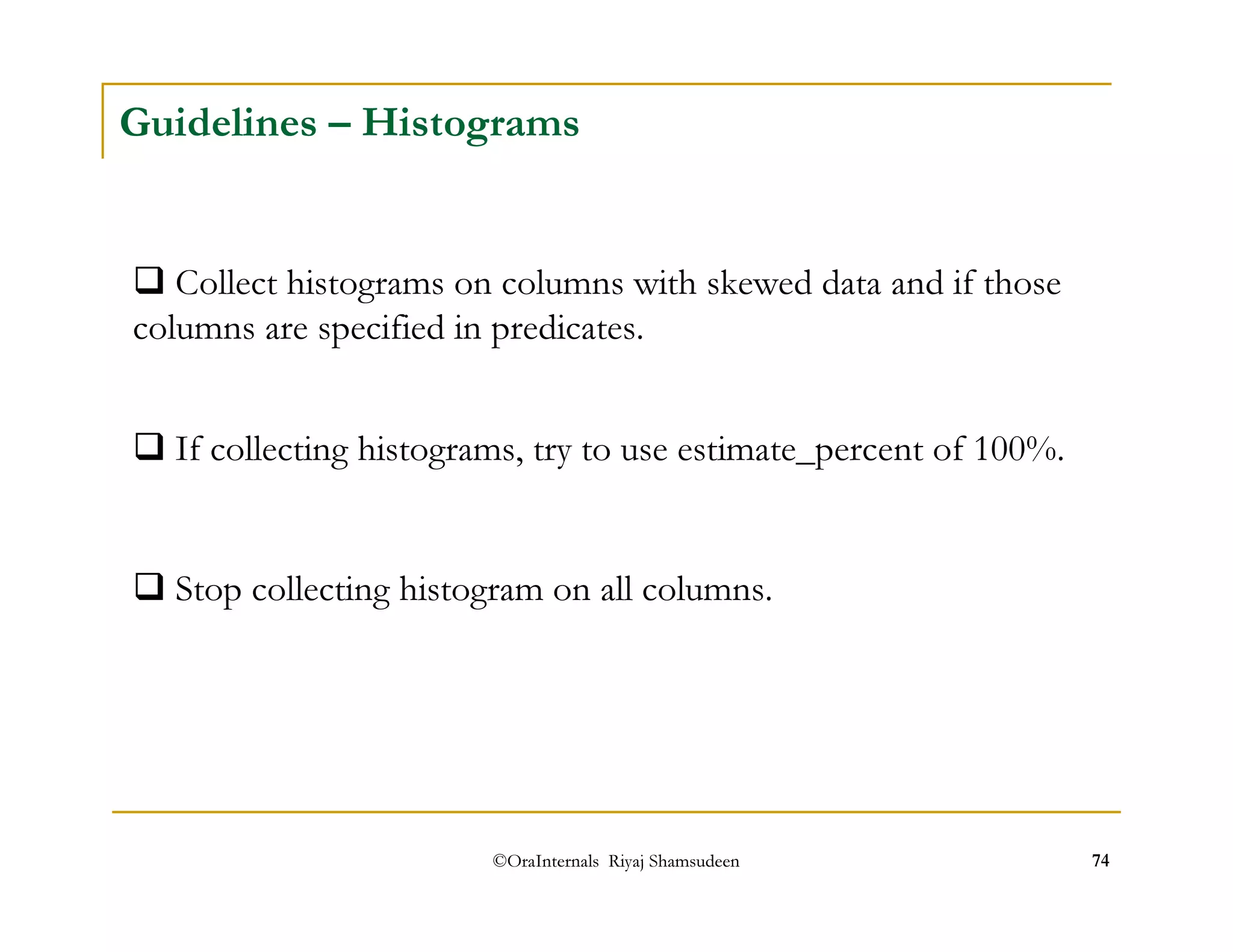 Guidelines – Histograms 
 Collect histograms on columns with skewed data and if those 
columns are specified in predicates. 
 If collecting histograms, try to use estimate_percent of 100%. 
 Stop collecting histogram on all columns. 
©OraInternals Riyaj Shamsudeen 74 
 