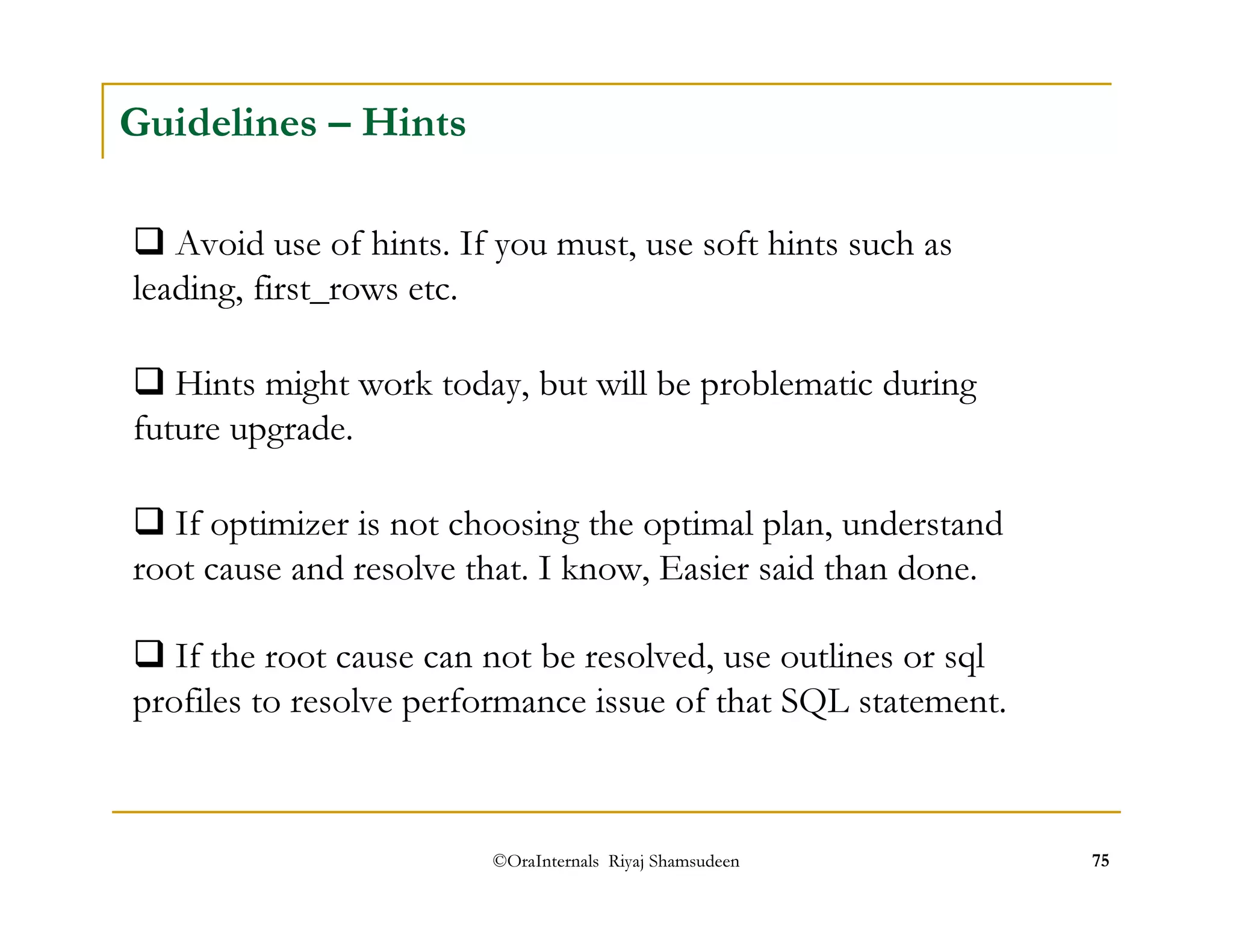 Guidelines – Hints 
 Avoid use of hints. If you must, use soft hints such as 
leading, first_rows etc. 
 Hints might work today, but will be problematic during 
future upgrade. 
 If optimizer is not choosing the optimal plan, understand 
root cause and resolve that. I know, Easier said than done. 
 If the root cause can not be resolved, use outlines or sql 
profiles to resolve performance issue of that SQL statement. 
©OraInternals Riyaj Shamsudeen 75 
 