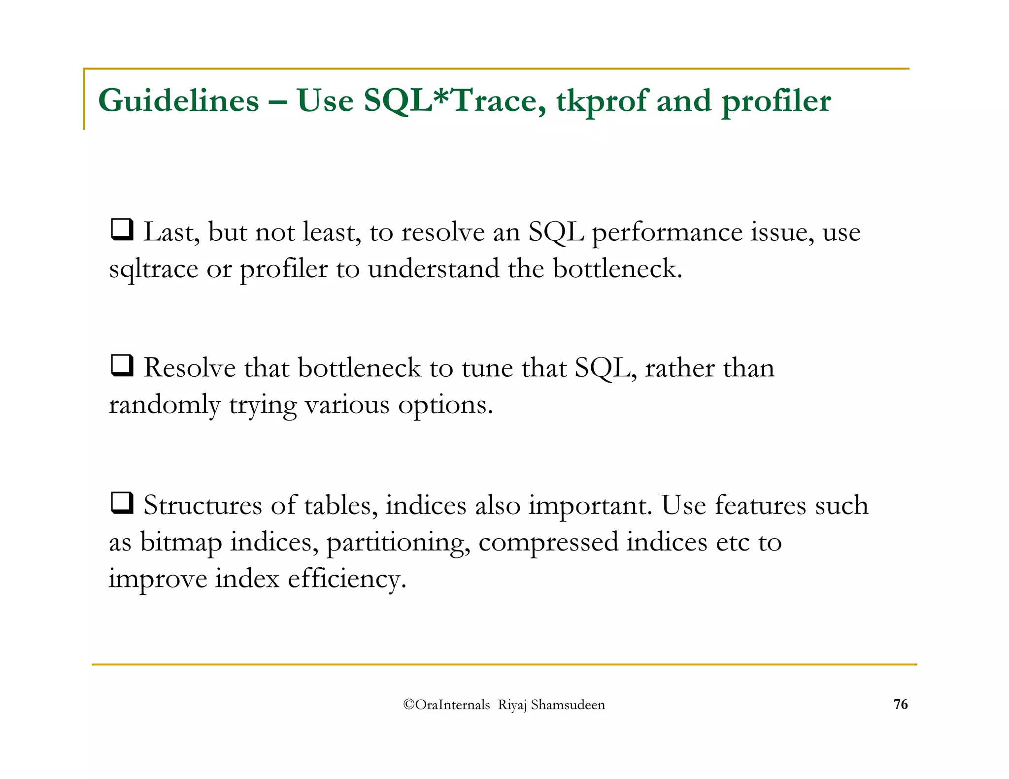 Guidelines – Use SQL*Trace, tkprof and profiler 
 Last, but not least, to resolve an SQL performance issue, use 
sqltrace or profiler to understand the bottleneck. 
 Resolve that bottleneck to tune that SQL, rather than 
randomly trying various options. 
 Structures of tables, indices also important. Use features such 
as bitmap indices, partitioning, compressed indices etc to 
improve index efficiency. 
©OraInternals Riyaj Shamsudeen 76 
 