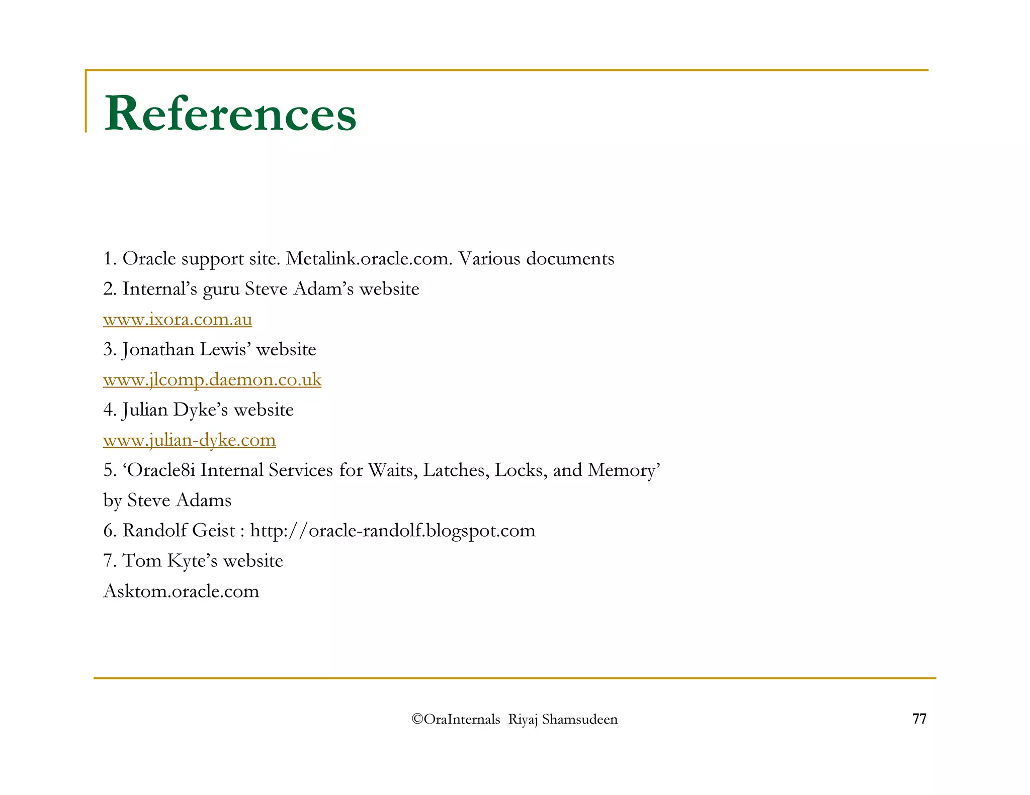©OraInternals Riyaj Shamsudeen 77 
References 
1. Oracle support site. Metalink.oracle.com. Various documents 
2. Internal’s guru Steve Adam’s website 
www.ixora.com.au 
3. Jonathan Lewis’ website 
www.jlcomp.daemon.co.uk 
4. Julian Dyke’s website 
www.julian-dyke.com 
5. ‘Oracle8i Internal Services for Waits, Latches, Locks, and Memory’ 
by Steve Adams 
6. Randolf Geist : http://oracle-randolf.blogspot.com 
7. Tom Kyte’s website 
Asktom.oracle.com 
