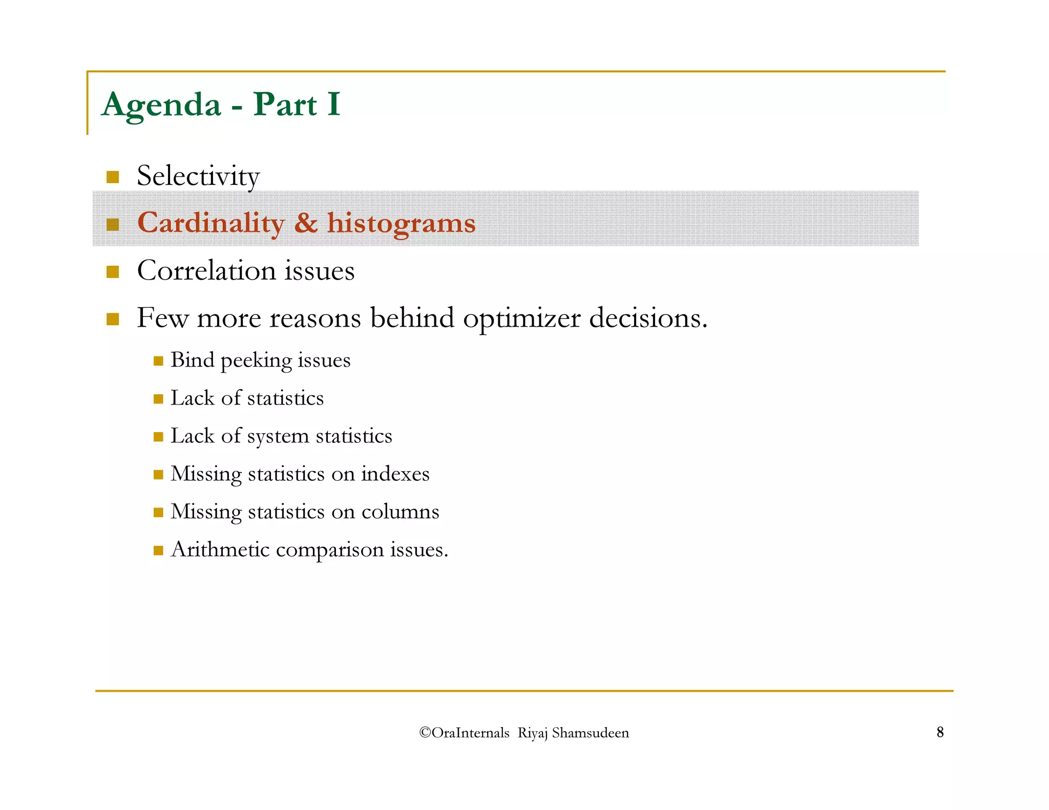 Agenda - Part I 
 Selectivity 
 Cardinality  histograms 
 Correlation issues 
 Few more reasons behind optimizer decisions. 
 Bind peeking issues 
 Lack of statistics 
 Lack of system statistics 
 Missing statistics on indexes 
 Missing statistics on columns 
 Arithmetic comparison issues. 
©OraInternals Riyaj Shamsudeen 8 
 