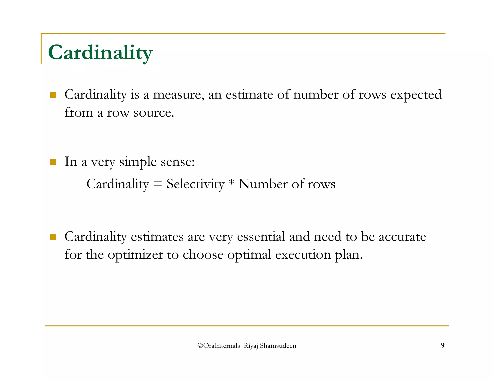 ©OraInternals Riyaj Shamsudeen 9 
Cardinality 
 Cardinality is a measure, an estimate of number of rows expected 
from a row source. 
 In a very simple sense: 
Cardinality = Selectivity * Number of rows 
 Cardinality estimates are very essential and need to be accurate 
for the optimizer to choose optimal execution plan. 
 