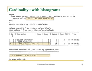 Cardinality : with histograms 
Begin 
dbms_stats.gather_table_stats ('cbo2','t1', estimate_percent =100, 
method_opt =' for all columns size 10'); 
©OraInternals Riyaj Shamsudeen 14 
end; 
/ PL/SQL procedure successfully completed. 
Select count(*) from t1 where color=‘blue’; 
SQL select * from table (dbms_xplan.display); 
------------------------------------------------------------------------ 
| Id | Operation | Name | Rows | Bytes | Cost (%CPU)| Time 
| 
------------------------------------------------------------------------ 
| 0 | SELECT STATEMENT | | 1 | 6 | 3 (0)|00:00:01 
| 1 | SORT AGGREGATE | | 1 | 6 | | 
|* 2 | TABLE ACCESS FULL| T1 | 9 | 54 | 3 (0)|00:00:01 
------------------------------------------------------------------------ 
Predicate Information (identified by operation id): 
--------------------------------------------------- 
2 - filter(COLOR='blue') 
14 rows selected. 
 
