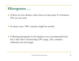 If there are few distinct values then use that many # of buckets. 
Else use size auto. 
 In many cases, 100% statistics might be needed. 
©OraInternals Riyaj Shamsudeen 15 
Histograms … 
 Collecting histograms in all columns is not recommended and 
has a side effect of increasing CPU usage. Also, statistics 
collection can run longer. 
 