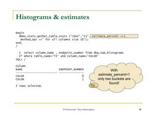 Histograms  estimates 
begin 
dbms_stats.gather_table_stats ('cbo2','t1', estimate_percent =1, 
method_opt =' for all columns size 10'); 
end; 
/ 
1 select column_name , endpoint_number from dba_tab_histograms 
2* where table_name='T1' and column_name='COLOR' 
SQL / 
Column 
Name ENDPOINT_NUMBER 
------------------------- --------------- 
With 
COLOR 0 
COLOR 1 
2 rows selected. 
estimate_percent=1 
only two buckets are 
found! 
©OraInternals Riyaj Shamsudeen 16 
 