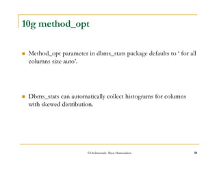 10g method_opt 
 Method_opt parameter in dbms_stats package defaults to ‘ for all 
columns size auto’. 
 Dbms_stats can automatically collect histograms for columns 
with skewed distribution. 
©OraInternals Riyaj Shamsudeen 18 
 