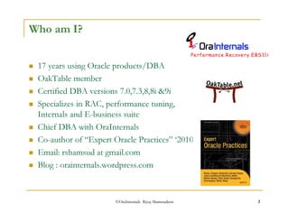 ©OraInternals Riyaj Shamsudeen 2 
Who am I? 
 17 years using Oracle products/DBA 
 OakTable member 
 Certified DBA versions 7.0,7.3,8,8i 9i 
 Specializes in RAC, performance tuning, 
Internals and E-business suite 
 Chief DBA with OraInternals 
 Co-author of “Expert Oracle Practices” ‘2010 
 Email: rshamsud at gmail.com 
 Blog : orainternals.wordpress.com 
 