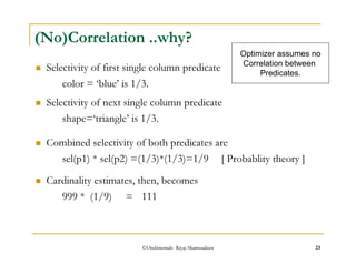 (No)Correlation ..why? 
 Selectivity of first single column predicate 
color = ‘blue’ is 1/3. 
 Selectivity of next single column predicate 
shape=‘triangle’ is 1/3. 
 Combined selectivity of both predicates are 
Optimizer assumes no 
Correlation between 
Predicates. 
sel(p1) * sel(p2) =(1/3)*(1/3)=1/9 [ Probablity theory ] 
 Cardinality estimates, then, becomes 
999 * (1/9) = 111 
©OraInternals Riyaj Shamsudeen 23 
 