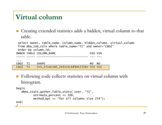 Creating extended statistics adds a hidden, virtual column to that 
table. 
 Following code collects statistics on virtual column with 
histogram. 
©OraInternals Riyaj Shamsudeen 27 
Virtual column 
select owner, table_name, column_name, hidden_column, virtual_column 
from dba_tab_cols where table_name='T1' and owner='CBO2' 
order by column_id; 
OWNER TABLE COLUMN_NAME HID VIR 
----- ----- ------------------------------ --- --- 
... 
CBO2 T1 SHAPE NO NO 
CBO2 T1 SYS_STUAOJW6_2K$IUXLR#$DK235BV YES YES 
begin 
dbms_stats.gather_Table_stats( user, 'T1', 
estimate_percent = 100, 
method_opt = 'for all columns size 254'); 
end; 
/ 
 