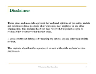 ©OraInternals Riyaj Shamsudeen 3 
Disclaimer 
These slides and materials represent the work and opinions of the author and do 
not constitute official positions of my current or past employer or any other 
organization. This material has been peer reviewed, but author assume no 
responsibility whatsoever for the test cases. 
If you corrupt your databases by running my scripts, you are solely responsible 
for that. 
This material should not be reproduced or used without the authors' written 
permission. 
 