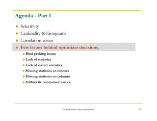 Agenda - Part I 
 Selectivity 
 Cardinality  histograms 
 Correlation issues 
 Few issues behind optimizer decisions. 
 Bind peeking issues 
 Lack of statistics 
 Lack of system statistics 
 Missing statistics on indexes 
 Missing statistics on columns 
 Arithmetic comparison issues. 
©OraInternals Riyaj Shamsudeen 31 
 