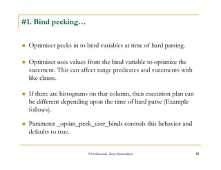 Optimizer uses values from the bind variable to optimize the 
statement. This can affect range predicates and statements with 
like clause. 
©OraInternals Riyaj Shamsudeen 32 
#1. Bind peeking… 
 Optimizer peeks in to bind variables at time of hard parsing. 
 If there are histograms on that column, then execution plan can 
be different depending upon the time of hard parse (Example 
follows). 
 Parameter _optim_peek_user_binds controls this behavior and 
defaults to true. 
 