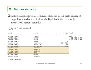 #3. System statistics 
System statistics provide optimizer statistics about performance of 
single block and multi block reads. By default, there are only 
noworkload system statistics. 
1* select * from aux_stats$ 
SQL / 
SNAME PNAME PVAL1 PVAL2 
------------------------------ ------------------------------ ---------- ----------------- 
SYSSTATS_INFO STATUS COMPLETED 
SYSSTATS_INFO DSTART 04-05-2009 18:44 
SYSSTATS_INFO DSTOP 04-05-2009 18:44 
SYSSTATS_INFO FLAGS 0 
SYSSTATS_MAIN CPUSPEEDNW 1513.096 
SYSSTATS_MAIN IOSEEKTIM 10 
SYSSTATS_MAIN IOTFRSPEED 4096 
SYSSTATS_MAIN SREADTIM 
SYSSTATS_MAIN MREADTIM 
SYSSTATS_MAIN CPUSPEED 
SYSSTATS_MAIN MBRC 
SYSSTATS_MAIN MAXTHR 
SYSSTATS_MAIN SLAVETHR 
13 rows selected. 
©OraInternals Riyaj Shamsudeen 39 
 