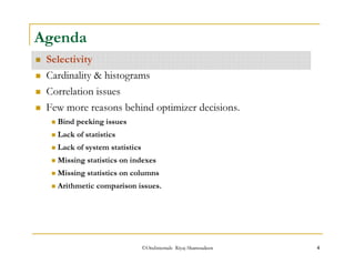 Agenda 
 Selectivity 
 Cardinality  histograms 
 Correlation issues 
 Few more reasons behind optimizer decisions. 
 Bind peeking issues 
 Lack of statistics 
 Lack of system statistics 
 Missing statistics on indexes 
 Missing statistics on columns 
 Arithmetic comparison issues. 
©OraInternals Riyaj Shamsudeen 4 
 