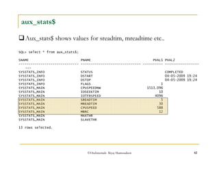 aux_stats$ 
Aux_stats$ shows values for sreadtim, mreadtime etc.. 
SQL select * from aux_stats$; 
SNAME PNAME PVAL1 PVAL2 
------------------------------ ------------------------------ ---------- ----------------- 
--- 
SYSSTATS_INFO STATUS COMPLETED 
SYSSTATS_INFO DSTART 04-05-2009 19:24 
SYSSTATS_INFO DSTOP 04-05-2009 19:24 
SYSSTATS_INFO FLAGS 1 
SYSSTATS_MAIN CPUSPEEDNW 1513.096 
SYSSTATS_MAIN IOSEEKTIM 10 
SYSSTATS_MAIN IOTFRSPEED 4096 
SYSSTATS_MAIN SREADTIM 5 
SYSSTATS_MAIN MREADTIM 30 
SYSSTATS_MAIN CPUSPEED 588 
SYSSTATS_MAIN MBRC 12 
SYSSTATS_MAIN MAXTHR 
SYSSTATS_MAIN SLAVETHR 
13 rows selected. 
©OraInternals Riyaj Shamsudeen 42 
 
