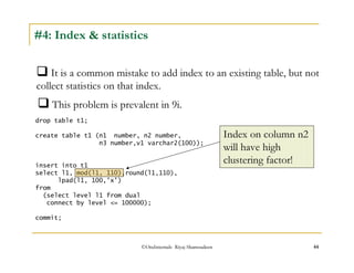 #4: Index  statistics 
It is a common mistake to add index to an existing table, but not 
collect statistics on that index. 
This problem is prevalent in 9i. 
drop table t1; 
create table t1 (n1 number, n2 number, 
n3 number,v1 varchar2(100)); 
insert into t1 
select l1, mod(l1, 110),round(l1,110), 
©OraInternals Riyaj Shamsudeen 44 
lpad(l1, 100,'x') 
from 
(select level l1 from dual 
connect by level = 100000); 
commit; 
Index on column n2 
will have high 
clustering factor! 
 