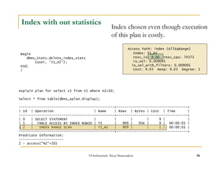 Index with out statistics 
Index chosen even though execution 
of this plan is costly. 
Access Path: index (AllEqRange) 
Index: T1_N2 
resc_io: 9.00 resc_cpu: 74373 
ix_sel: 0.009091 
ix_sel_with_filters: 0.009091 
Cost: 9.03 Resp: 9.03 Degree: 1 
©OraInternals Riyaj Shamsudeen 46 
Begin 
dbms_Stats.delete_index_stats 
(user, 't1_n2'); 
End; 
/ 
explain plan for select v1 from t1 where n2=10; 
Select * from table(dbms_xplan.display); 
-----------------------------------------------+-----------------------------------+ 
| Id | Operation | Name | Rows | Bytes | Cost | Time | 
-----------------------------------------------+-----------------------------------+ 
| 0 | SELECT STATEMENT | | | | 9 | | 
| 1 | TABLE ACCESS BY INDEX ROWID | T1 | 909 | 93K | 9 | 00:00:01 | 
| 2 | INDEX RANGE SCAN | T1_N2 | 909 | | 1 | 00:00:01 | 
-----------------------------------------------+-----------------------------------+ 
Predicate Information: 
---------------------- 
2 - access(N2=10) 
 