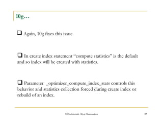 Again, 10g fixes this issue. 
©OraInternals Riyaj Shamsudeen 47 
10g… 
In create index statement “compute statistics” is the default 
and so index will be created with statistics. 
Parameter _optimizer_compute_index_stats controls this 
behavior and statistics collection forced during create index or 
rebuild of an index. 
 