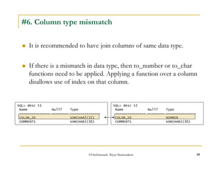 #6. Column type mismatch 
 It is recommended to have join columns of same data type. 
 If there is a mismatch in data type, then to_number or to_char 
functions need to be applied. Applying a function over a column 
disallows use of index on that column. 
SQL desc t1 
Name Null? Type 
--------------- -------- --------------- 
COLOR_ID VARCHAR2(32) 
COMMENTS VARCHAR2(30) 
SQL desc t2 
Name Null? Type 
--------------- -------- --------------- 
COLOR_ID NUMBER 
COMMENTS VARCHAR2(30) 
©OraInternals Riyaj Shamsudeen 49 
 