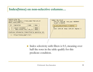 Index(btree) on non-selective columns… 
explain plan for 
select first_name||','||last_name from sel_t3 
where state_code='TX'; 
-------------------------------------------- 
| Id | Operation | Name | Rows | 
-------------------------------------------- 
| 0 | SELECT STATEMENT | | 99915 | 
|* 1 | TABLE ACCESS FULL| SEL_T3 | 99915 | 
-------------------------------------------- 
Predicate Information (identified by operation id): 
--------------------------------------------------- 
1 - filter(STATE_CODE='TX') 
Index: SEL_T3_I1 
resc_io: 1241.00 resc_cpu: 48209447 
ix_sel: 0.504751 
ix_sel_with_filters: 0.504751 
Cost: 1243.18 Resp: 1243.18 Degree: 1 
 Index selectivity with filters is 0.5, meaning over 
half the rows in the table qualify for this 
predicate condition. 
©OraInternals Riyaj Shamsudeen 52 
 