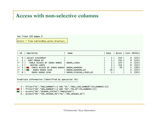 Access with non-selective columns 
Set lines 120 pages 0 
Select * from table(dbms_xplan.display); 
------------------------------------------------------------------------------------------------------ 
| Id | Operation | Name | Rows | Bytes | Cost (%CPU)| 
------------------------------------------------------------------------------------------------------ 
| 0 | SELECT STATEMENT | | 1 | 214 | 9 (23)| 
| 1 | SORT ORDER BY | | 1 | 214 | 9 (23)| 
|* 2 | TABLE ACCESS BY INDEX ROWID | ORDER_LINES | 1 | 155 | 4 (25)| 
| 3 | NESTED LOOPS | | 1 | 214 | 8 (13)| 
|* 4 | TABLE ACCESS BY INDEX ROWID| ORDER_HEADERS | 1 | 59 | 5 (20)| 
|* 5 | INDEX RANGE SCAN | ORDER_HEADERS_N2 | 20 | | 4 (25)| 
|* 6 | INDEX RANGE SCAN | ORDER_STAGING_LINES_N1 | 1 | | 3 (34)| 
------------------------------------------------------------------------------------------------------ 
Predicate Information (identified by operation id): 
--------------------------------------------------- 
2 - filter(“OL.“ORG_NUMBER=:Z AND “OL.“ORG_LINE_NUMBER=TO_NUMBER(:Z)) 
4 - filter(“OH.“ORG_NUMBER=:Z AND “OH.“PO_ID=TO_NUMBER(:Z)) 
5 - access(“OH.“HEADER_STATUS='PROCESSED') 
6 - access(“OH.“SRC_HEADER_ID=“OL.SRC_HEADER_ID) 
©OraInternals Riyaj Shamsudeen 
 